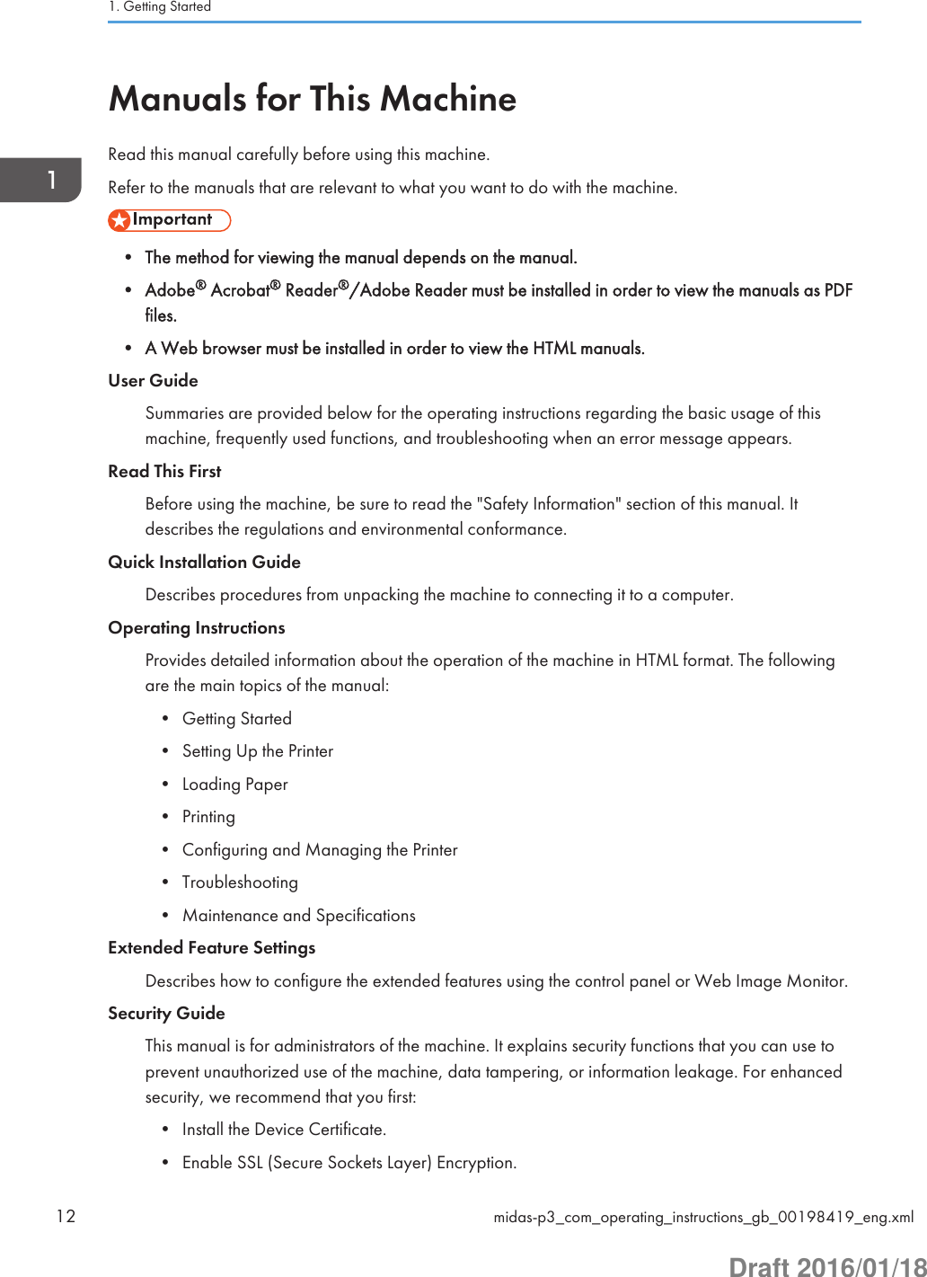 Manuals for This MachineRead this manual carefully before using this machine.Refer to the manuals that are relevant to what you want to do with the machine.• The method for viewing the manual depends on the manual.• Adobe® Acrobat® Reader®/Adobe Reader must be installed in order to view the manuals as PDFfiles.• A Web browser must be installed in order to view the HTML manuals.User GuideSummaries are provided below for the operating instructions regarding the basic usage of thismachine, frequently used functions, and troubleshooting when an error message appears.Read This FirstBefore using the machine, be sure to read the &quot;Safety Information&quot; section of this manual. Itdescribes the regulations and environmental conformance.Quick Installation GuideDescribes procedures from unpacking the machine to connecting it to a computer.Operating InstructionsProvides detailed information about the operation of the machine in HTML format. The followingare the main topics of the manual:• Getting Started• Setting Up the Printer• Loading Paper• Printing• Configuring and Managing the Printer• Troubleshooting• Maintenance and SpecificationsExtended Feature SettingsDescribes how to configure the extended features using the control panel or Web Image Monitor.Security GuideThis manual is for administrators of the machine. It explains security functions that you can use toprevent unauthorized use of the machine, data tampering, or information leakage. For enhancedsecurity, we recommend that you first:• Install the Device Certificate.• Enable SSL (Secure Sockets Layer) Encryption.1. Getting Started12 midas-p3_com_operating_instructions_gb_00198419_eng.xmlDraft 2016/01/18