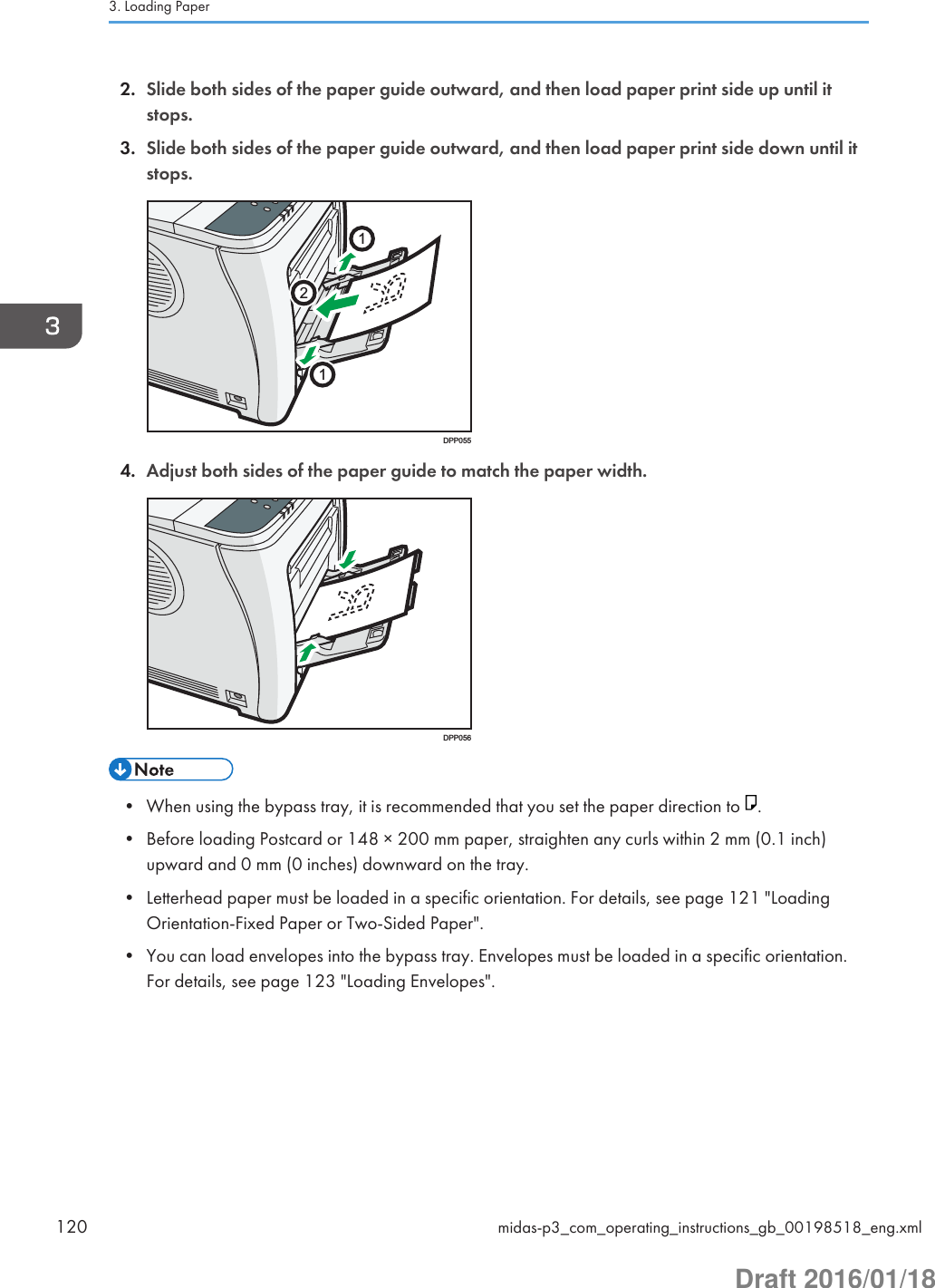 2. Slide both sides of the paper guide outward, and then load paper print side up until itstops.3. Slide both sides of the paper guide outward, and then load paper print side down until itstops.112DPP0554. Adjust both sides of the paper guide to match the paper width.DPP056• When using the bypass tray, it is recommended that you set the paper direction to  .• Before loading Postcard or 148 × 200 mm paper, straighten any curls within 2 mm (0.1 inch)upward and 0 mm (0 inches) downward on the tray.• Letterhead paper must be loaded in a specific orientation. For details, see page 121 &quot;LoadingOrientation-Fixed Paper or Two-Sided Paper&quot;.• You can load envelopes into the bypass tray. Envelopes must be loaded in a specific orientation.For details, see page 123 &quot;Loading Envelopes&quot;.3. Loading Paper120 midas-p3_com_operating_instructions_gb_00198518_eng.xmlDraft 2016/01/18