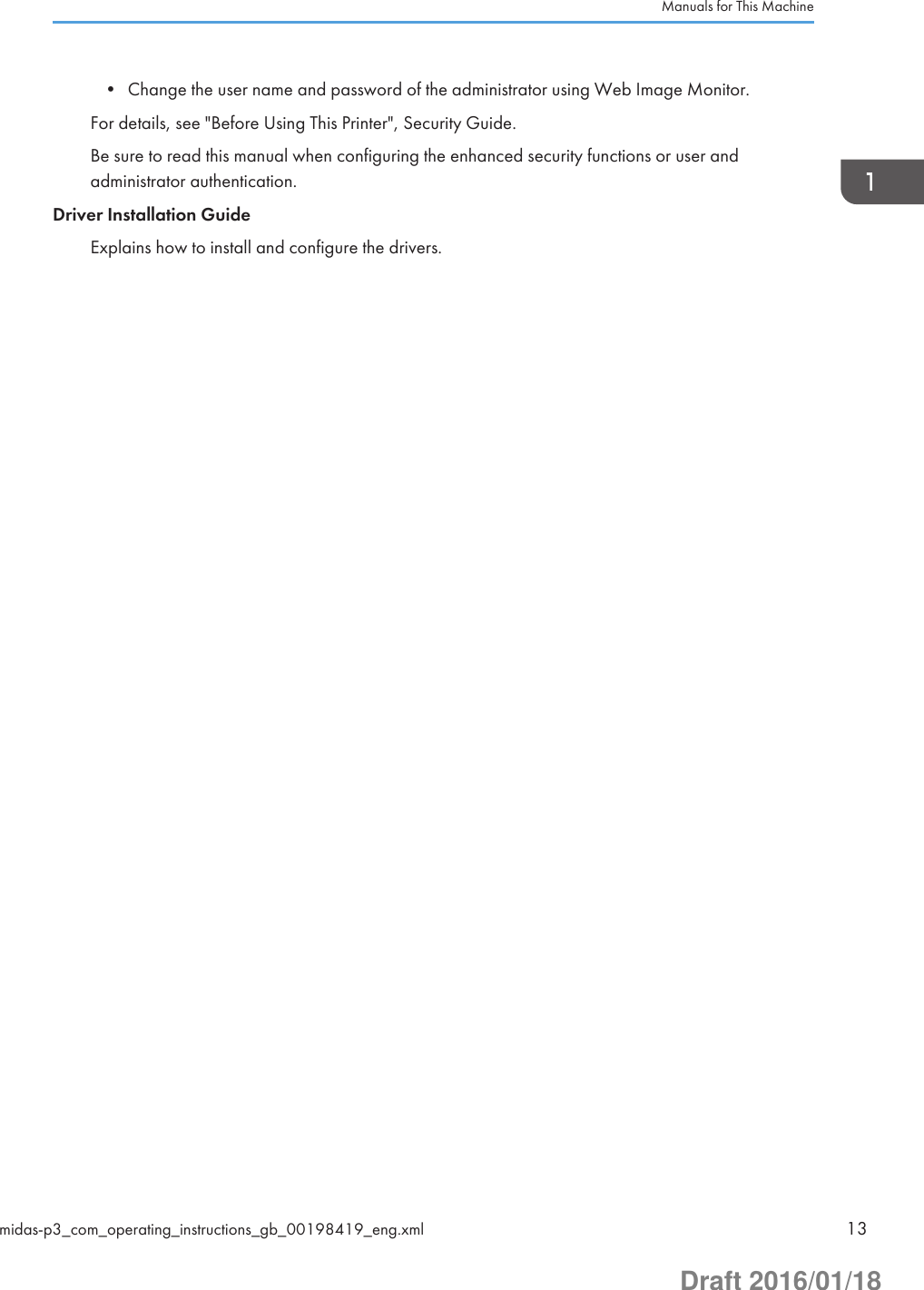 • Change the user name and password of the administrator using Web Image Monitor.For details, see &quot;Before Using This Printer&quot;, Security Guide.Be sure to read this manual when configuring the enhanced security functions or user andadministrator authentication.Driver Installation GuideExplains how to install and configure the drivers.Manuals for This Machinemidas-p3_com_operating_instructions_gb_00198419_eng.xml 13Draft 2016/01/18