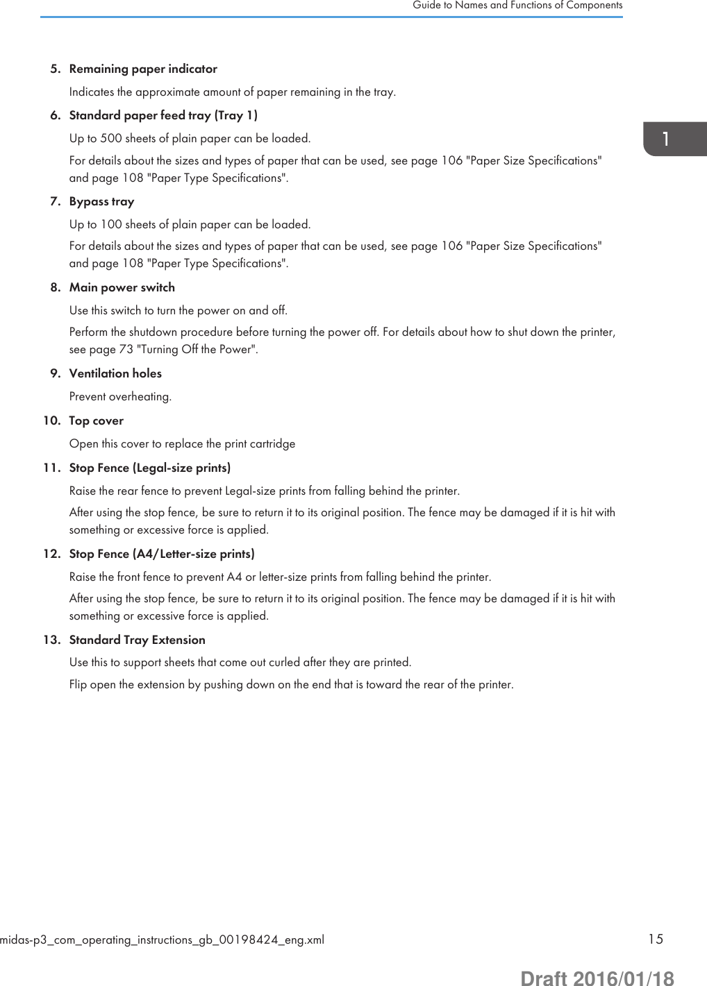 5. Remaining paper indicatorIndicates the approximate amount of paper remaining in the tray.6. Standard paper feed tray (Tray 1)Up to 500 sheets of plain paper can be loaded.For details about the sizes and types of paper that can be used, see page 106 &quot;Paper Size Specifications&quot;and page 108 &quot;Paper Type Specifications&quot;.7. Bypass trayUp to 100 sheets of plain paper can be loaded.For details about the sizes and types of paper that can be used, see page 106 &quot;Paper Size Specifications&quot;and page 108 &quot;Paper Type Specifications&quot;.8. Main power switchUse this switch to turn the power on and off.Perform the shutdown procedure before turning the power off. For details about how to shut down the printer,see page 73 &quot;Turning Off the Power&quot;.9. Ventilation holesPrevent overheating.10. Top coverOpen this cover to replace the print cartridge11. Stop Fence (Legal-size prints)Raise the rear fence to prevent Legal-size prints from falling behind the printer.After using the stop fence, be sure to return it to its original position. The fence may be damaged if it is hit withsomething or excessive force is applied.12. Stop Fence (A4/Letter-size prints)Raise the front fence to prevent A4 or letter-size prints from falling behind the printer.After using the stop fence, be sure to return it to its original position. The fence may be damaged if it is hit withsomething or excessive force is applied.13. Standard Tray ExtensionUse this to support sheets that come out curled after they are printed.Flip open the extension by pushing down on the end that is toward the rear of the printer.Guide to Names and Functions of Componentsmidas-p3_com_operating_instructions_gb_00198424_eng.xml 15Draft 2016/01/18