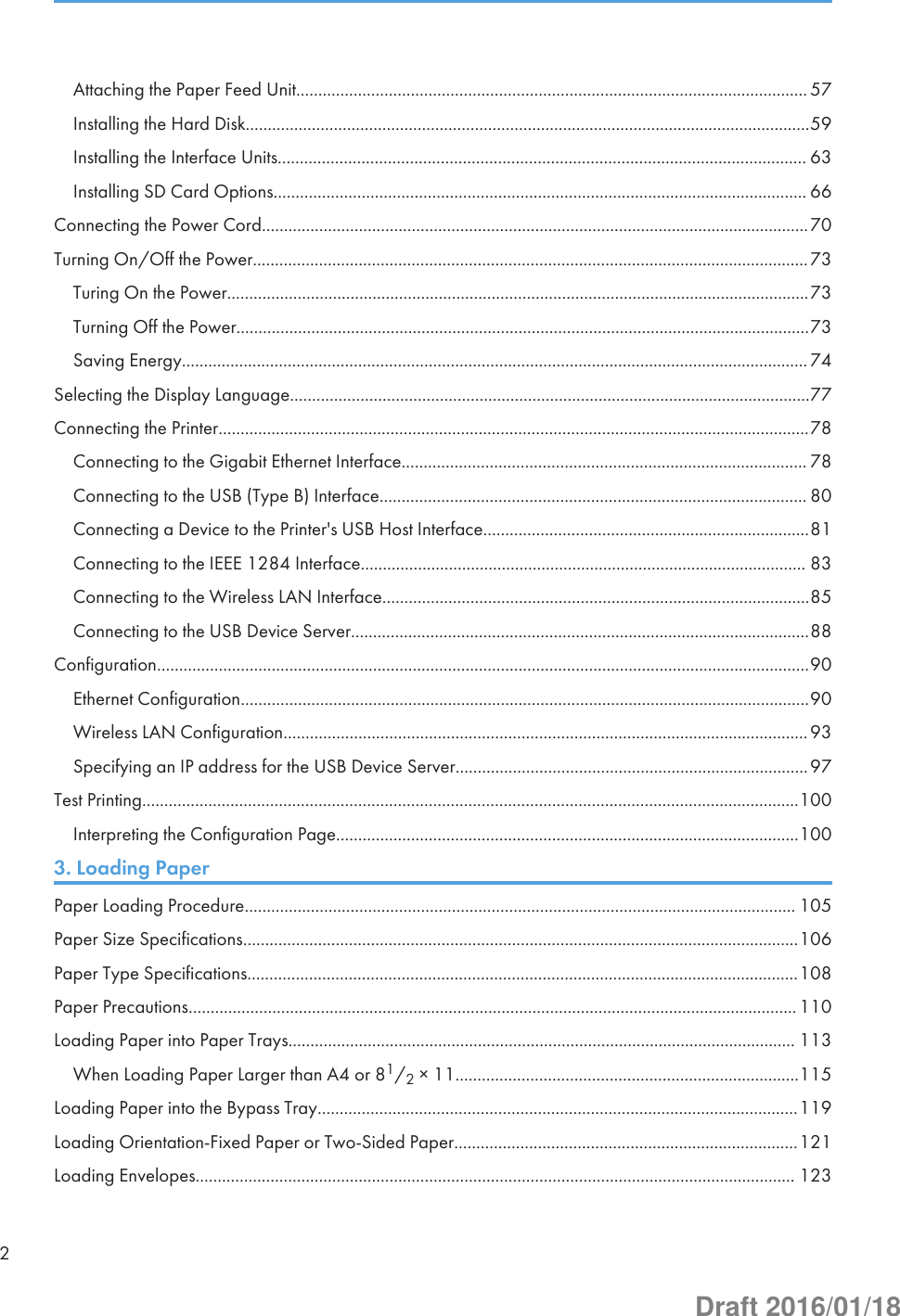 Attaching the Paper Feed Unit.................................................................................................................... 57Installing the Hard Disk................................................................................................................................59Installing the Interface Units........................................................................................................................ 63Installing SD Card Options......................................................................................................................... 66Connecting the Power Cord............................................................................................................................70Turning On/Off the Power..............................................................................................................................73Turing On the Power....................................................................................................................................73Turning Off the Power..................................................................................................................................73Saving Energy.............................................................................................................................................. 74Selecting the Display Language......................................................................................................................77Connecting the Printer......................................................................................................................................78Connecting to the Gigabit Ethernet Interface............................................................................................ 78Connecting to the USB (Type B) Interface................................................................................................. 80Connecting a Device to the Printer&apos;s USB Host Interface..........................................................................81Connecting to the IEEE 1284 Interface..................................................................................................... 83Connecting to the Wireless LAN Interface.................................................................................................85Connecting to the USB Device Server........................................................................................................88Configuration....................................................................................................................................................90Ethernet Configuration.................................................................................................................................90Wireless LAN Configuration.......................................................................................................................93Specifying an IP address for the USB Device Server................................................................................97Test Printing.....................................................................................................................................................100Interpreting the Configuration Page.........................................................................................................1003. Loading PaperPaper Loading Procedure............................................................................................................................. 105Paper Size Specifications..............................................................................................................................106Paper Type Specifications.............................................................................................................................108Paper Precautions.......................................................................................................................................... 110Loading Paper into Paper Trays................................................................................................................... 113When Loading Paper Larger than A4 or 81/2 × 11..............................................................................115Loading Paper into the Bypass Tray.............................................................................................................119Loading Orientation-Fixed Paper or Two-Sided Paper..............................................................................121Loading Envelopes........................................................................................................................................ 1232Draft 2016/01/18