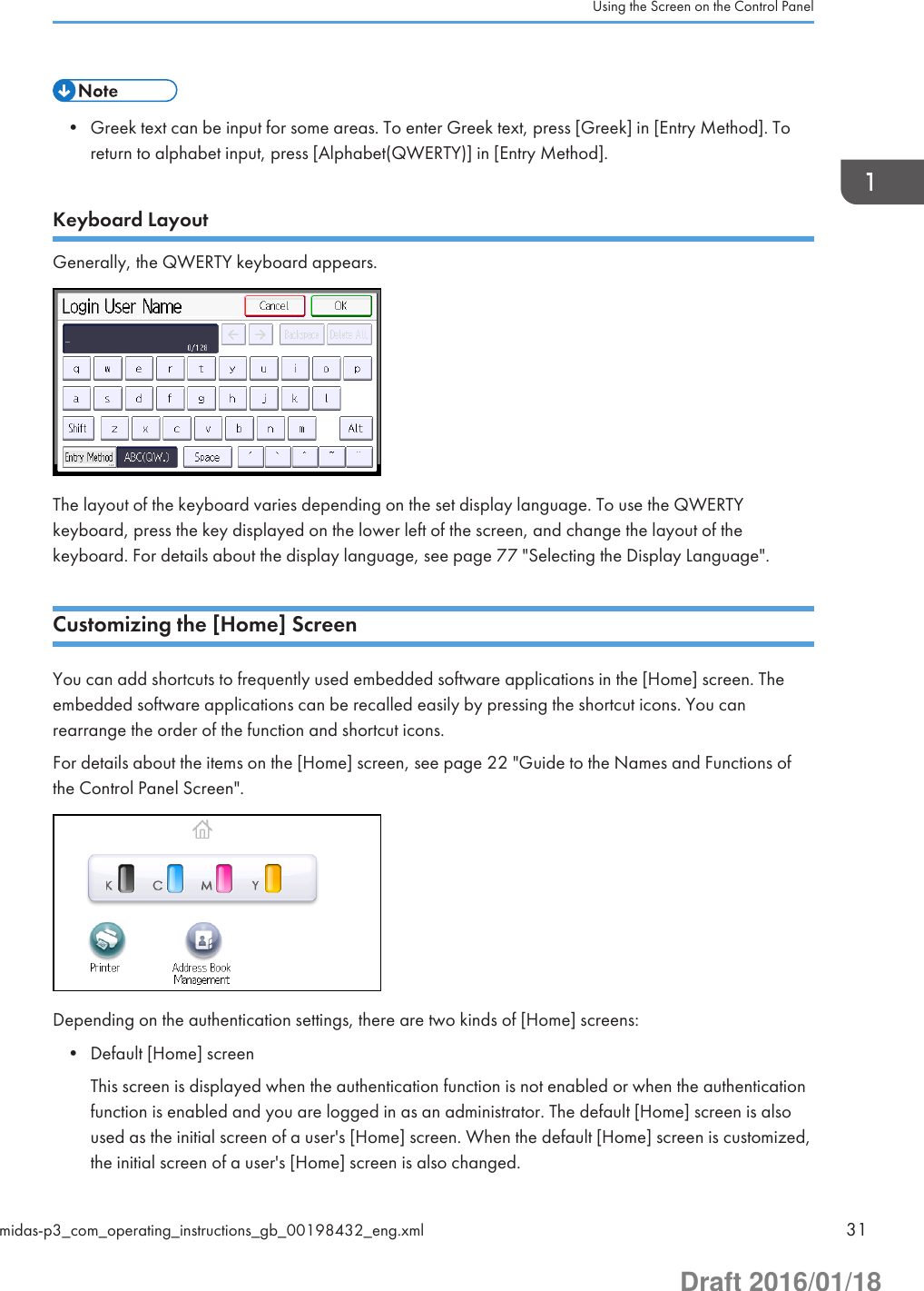 • Greek text can be input for some areas. To enter Greek text, press [Greek] in [Entry Method]. Toreturn to alphabet input, press [Alphabet(QWERTY)] in [Entry Method].Keyboard LayoutGenerally, the QWERTY keyboard appears.The layout of the keyboard varies depending on the set display language. To use the QWERTYkeyboard, press the key displayed on the lower left of the screen, and change the layout of thekeyboard. For details about the display language, see page 77 &quot;Selecting the Display Language&quot;.Customizing the [Home] ScreenYou can add shortcuts to frequently used embedded software applications in the [Home] screen. Theembedded software applications can be recalled easily by pressing the shortcut icons. You canrearrange the order of the function and shortcut icons.For details about the items on the [Home] screen, see page 22 &quot;Guide to the Names and Functions ofthe Control Panel Screen&quot;.Depending on the authentication settings, there are two kinds of [Home] screens:• Default [Home] screenThis screen is displayed when the authentication function is not enabled or when the authenticationfunction is enabled and you are logged in as an administrator. The default [Home] screen is alsoused as the initial screen of a user&apos;s [Home] screen. When the default [Home] screen is customized,the initial screen of a user&apos;s [Home] screen is also changed.Using the Screen on the Control Panelmidas-p3_com_operating_instructions_gb_00198432_eng.xml 31Draft 2016/01/18