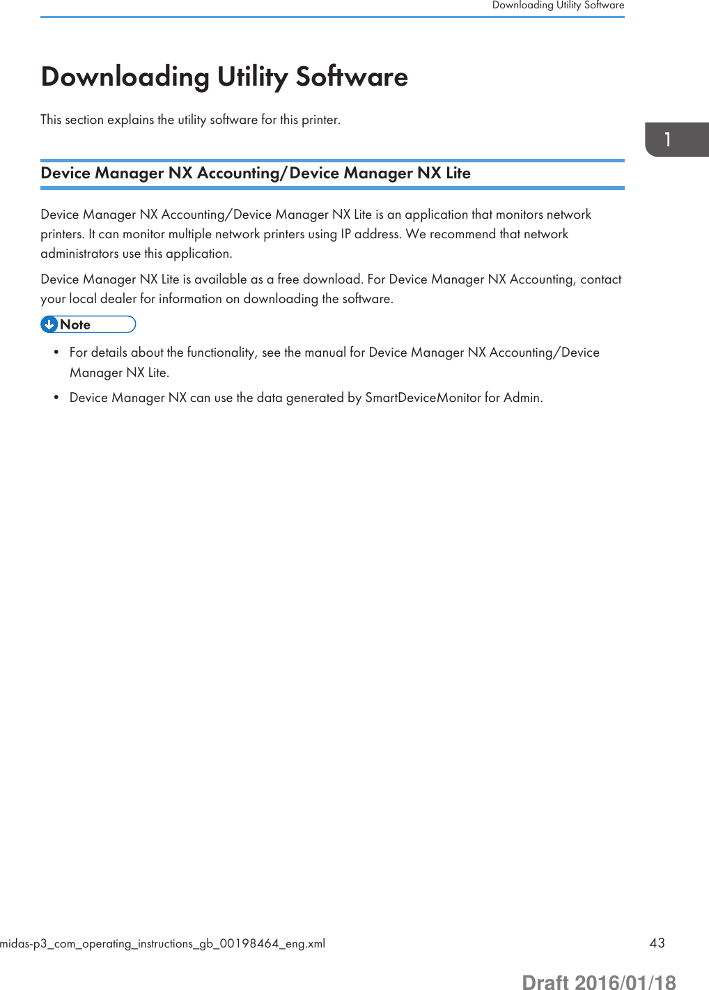 Downloading Utility SoftwareThis section explains the utility software for this printer.Device Manager NX Accounting/Device Manager NX LiteDevice Manager NX Accounting/Device Manager NX Lite is an application that monitors networkprinters. It can monitor multiple network printers using IP address. We recommend that networkadministrators use this application.Device Manager NX Lite is available as a free download. For Device Manager NX Accounting, contactyour local dealer for information on downloading the software.• For details about the functionality, see the manual for Device Manager NX Accounting/DeviceManager NX Lite.• Device Manager NX can use the data generated by SmartDeviceMonitor for Admin.Downloading Utility Softwaremidas-p3_com_operating_instructions_gb_00198464_eng.xml 43Draft 2016/01/18