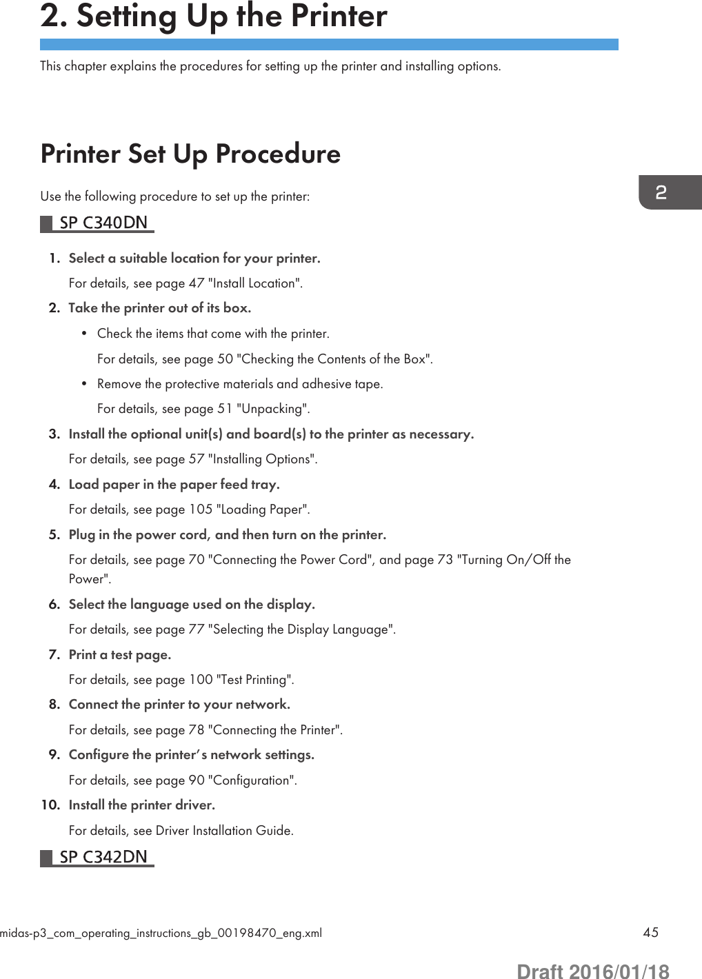 2. Setting Up the PrinterThis chapter explains the procedures for setting up the printer and installing options.Printer Set Up ProcedureUse the following procedure to set up the printer:1. Select a suitable location for your printer.For details, see page 47 &quot;Install Location&quot;.2. Take the printer out of its box.• Check the items that come with the printer.For details, see page 50 &quot;Checking the Contents of the Box&quot;.• Remove the protective materials and adhesive tape.For details, see page 51 &quot;Unpacking&quot;.3. Install the optional unit(s) and board(s) to the printer as necessary.For details, see page 57 &quot;Installing Options&quot;.4. Load paper in the paper feed tray.For details, see page 105 &quot;Loading Paper&quot;.5. Plug in the power cord, and then turn on the printer.For details, see page 70 &quot;Connecting the Power Cord&quot;, and page 73 &quot;Turning On/Off thePower&quot;.6. Select the language used on the display.For details, see page 77 &quot;Selecting the Display Language&quot;.7. Print a test page.For details, see page 100 &quot;Test Printing&quot;.8. Connect the printer to your network.For details, see page 78 &quot;Connecting the Printer&quot;.9. Configure the printer’s network settings.For details, see page 90 &quot;Configuration&quot;.10. Install the printer driver.For details, see Driver Installation Guide.midas-p3_com_operating_instructions_gb_00198470_eng.xml 45Draft 2016/01/18