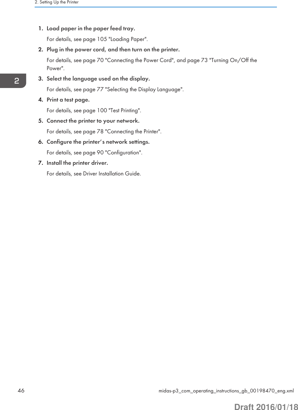 1. Load paper in the paper feed tray.For details, see page 105 &quot;Loading Paper&quot;.2. Plug in the power cord, and then turn on the printer.For details, see page 70 &quot;Connecting the Power Cord&quot;, and page 73 &quot;Turning On/Off thePower&quot;.3. Select the language used on the display.For details, see page 77 &quot;Selecting the Display Language&quot;.4. Print a test page.For details, see page 100 &quot;Test Printing&quot;.5. Connect the printer to your network.For details, see page 78 &quot;Connecting the Printer&quot;.6. Configure the printer’s network settings.For details, see page 90 &quot;Configuration&quot;.7. Install the printer driver.For details, see Driver Installation Guide.2. Setting Up the Printer46 midas-p3_com_operating_instructions_gb_00198470_eng.xmlDraft 2016/01/18