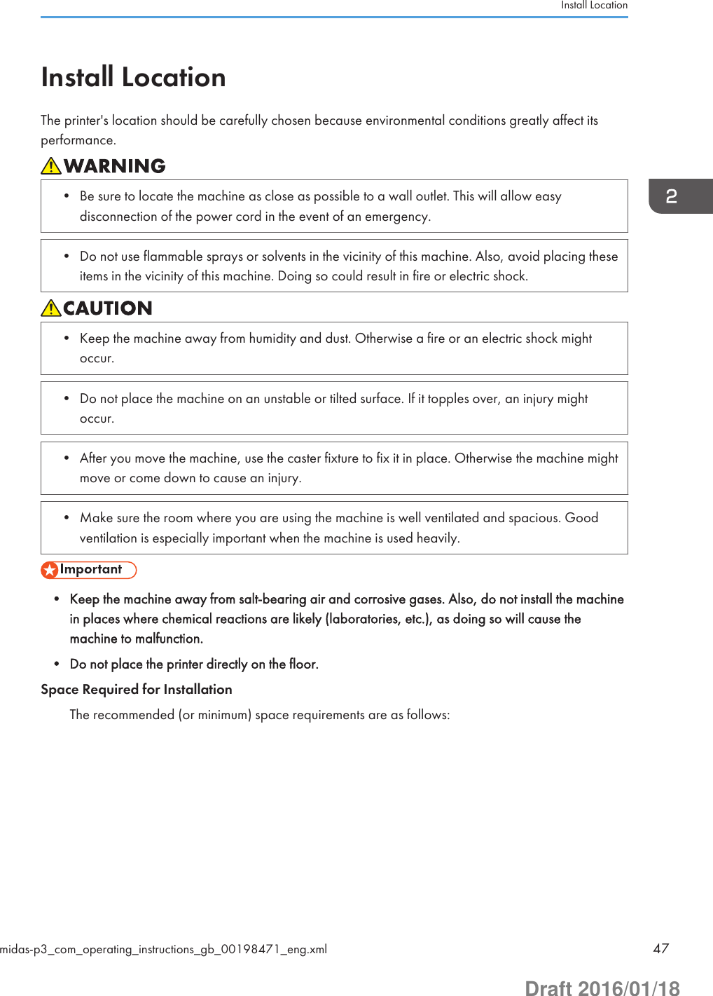 Install LocationThe printer&apos;s location should be carefully chosen because environmental conditions greatly affect itsperformance.• Be sure to locate the machine as close as possible to a wall outlet. This will allow easydisconnection of the power cord in the event of an emergency.• Do not use flammable sprays or solvents in the vicinity of this machine. Also, avoid placing theseitems in the vicinity of this machine. Doing so could result in fire or electric shock.• Keep the machine away from humidity and dust. Otherwise a fire or an electric shock mightoccur.• Do not place the machine on an unstable or tilted surface. If it topples over, an injury mightoccur.• After you move the machine, use the caster fixture to fix it in place. Otherwise the machine mightmove or come down to cause an injury.• Make sure the room where you are using the machine is well ventilated and spacious. Goodventilation is especially important when the machine is used heavily.• Keep the machine away from salt-bearing air and corrosive gases. Also, do not install the machinein places where chemical reactions are likely (laboratories, etc.), as doing so will cause themachine to malfunction.• Do not place the printer directly on the floor.Space Required for InstallationThe recommended (or minimum) space requirements are as follows:Install Locationmidas-p3_com_operating_instructions_gb_00198471_eng.xml 47Draft 2016/01/18
