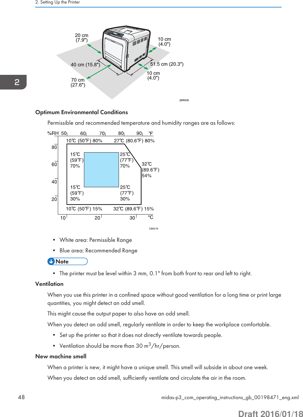 10 cm(4.0&quot;)20 cm(7.9&quot;)70 cm(27.6&quot;)10 cm(4.0&quot;)40 cm (15.8&quot;) 51.5 cm (20.3&quot;)DPP079Optimum Environmental ConditionsPermissible and recommended temperature and humidity ranges are as follows:CBK019• White area: Permissible Range• Blue area: Recommended Range• The printer must be level within 3 mm, 0.1&quot; from both front to rear and left to right.VentilationWhen you use this printer in a confined space without good ventilation for a long time or print largequantities, you might detect an odd smell.This might cause the output paper to also have an odd smell.When you detect an odd smell, regularly ventilate in order to keep the workplace comfortable.• Set up the printer so that it does not directly ventilate towards people.• Ventilation should be more than 30 m3/hr/person.New machine smellWhen a printer is new, it might have a unique smell. This smell will subside in about one week.When you detect an odd smell, sufficiently ventilate and circulate the air in the room.2. Setting Up the Printer48 midas-p3_com_operating_instructions_gb_00198471_eng.xmlDraft 2016/01/18