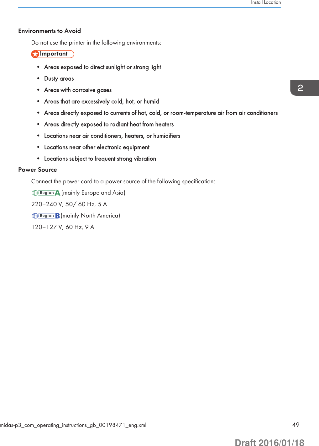 Environments to AvoidDo not use the printer in the following environments:• Areas exposed to direct sunlight or strong light• Dusty areas• Areas with corrosive gases• Areas that are excessively cold, hot, or humid• Areas directly exposed to currents of hot, cold, or room-temperature air from air conditioners• Areas directly exposed to radiant heat from heaters• Locations near air conditioners, heaters, or humidifiers• Locations near other electronic equipment• Locations subject to frequent strong vibrationPower SourceConnect the power cord to a power source of the following specification:(mainly Europe and Asia)220–240 V, 50/ 60 Hz, 5 A(mainly North America)120–127 V, 60 Hz, 9 AInstall Locationmidas-p3_com_operating_instructions_gb_00198471_eng.xml 49Draft 2016/01/18
