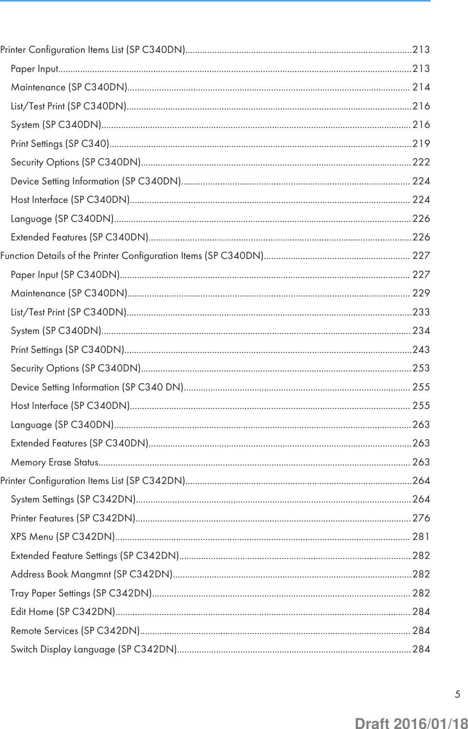 Printer Configuration Items List (SP C340DN).............................................................................................213Paper Input.................................................................................................................................................213Maintenance (SP C340DN).................................................................................................................... 214List/Test Print (SP C340DN).....................................................................................................................216System (SP C340DN)...............................................................................................................................216Print Settings (SP C340)............................................................................................................................219Security Options (SP C340DN)...............................................................................................................222Device Setting Information (SP C340DN).............................................................................................. 224Host Interface (SP C340DN)................................................................................................................... 224Language (SP C340DN)..........................................................................................................................226Extended Features (SP C340DN)............................................................................................................226Function Details of the Printer Configuration Items (SP C340DN)............................................................ 227Paper Input (SP C340DN)....................................................................................................................... 227Maintenance (SP C340DN).................................................................................................................... 229List/Test Print (SP C340DN).....................................................................................................................233System (SP C340DN)...............................................................................................................................234Print Settings (SP C340DN)......................................................................................................................243Security Options (SP C340DN)...............................................................................................................253Device Setting Information (SP C340 DN)............................................................................................. 255Host Interface (SP C340DN)................................................................................................................... 255Language (SP C340DN)..........................................................................................................................263Extended Features (SP C340DN)............................................................................................................263Memory Erase Status................................................................................................................................ 263Printer Configuration Items List (SP C342DN).............................................................................................264System Settings (SP C342DN).................................................................................................................264Printer Features (SP C342DN).................................................................................................................276XPS Menu (SP C342DN)......................................................................................................................... 281Extended Feature Settings (SP C342DN)............................................................................................... 282Address Book Mangmnt (SP C342DN)..................................................................................................282Tray Paper Settings (SP C342DN).......................................................................................................... 282Edit Home (SP C342DN)......................................................................................................................... 284Remote Services (SP C342DN)............................................................................................................... 284Switch Display Language (SP C342DN)................................................................................................2845Draft 2016/01/18