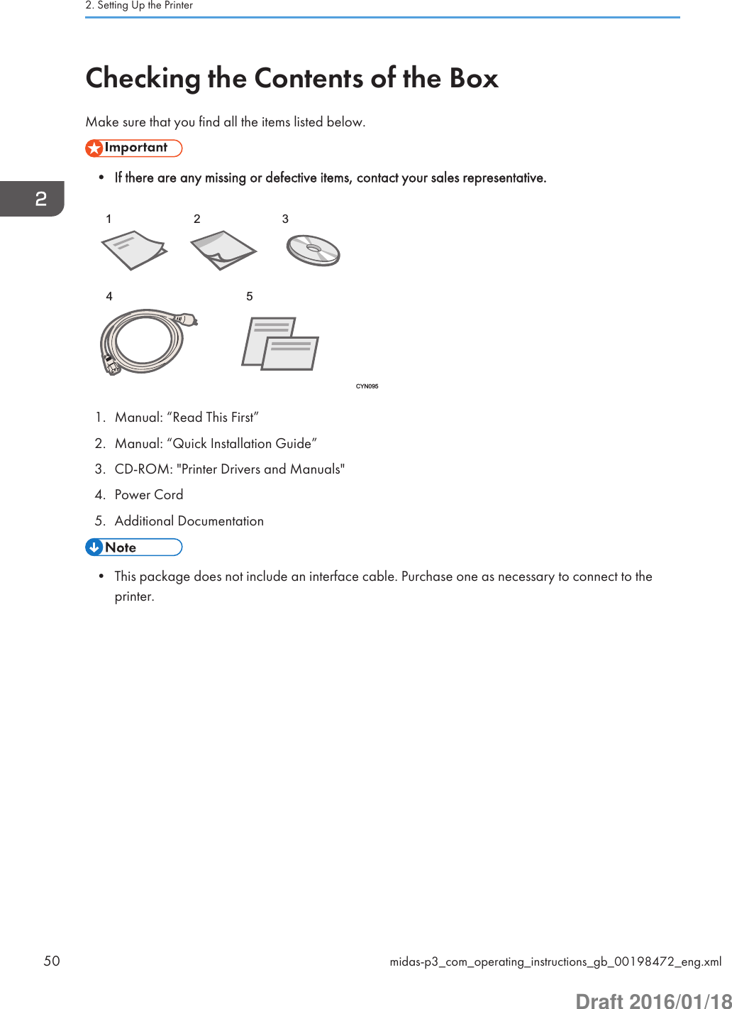 Checking the Contents of the BoxMake sure that you find all the items listed below.• If there are any missing or defective items, contact your sales representative.12345CYN0951. Manual: “Read This First”2. Manual: “Quick Installation Guide”3. CD-ROM: &quot;Printer Drivers and Manuals&quot;4. Power Cord5. Additional Documentation• This package does not include an interface cable. Purchase one as necessary to connect to theprinter.2. Setting Up the Printer50 midas-p3_com_operating_instructions_gb_00198472_eng.xmlDraft 2016/01/18