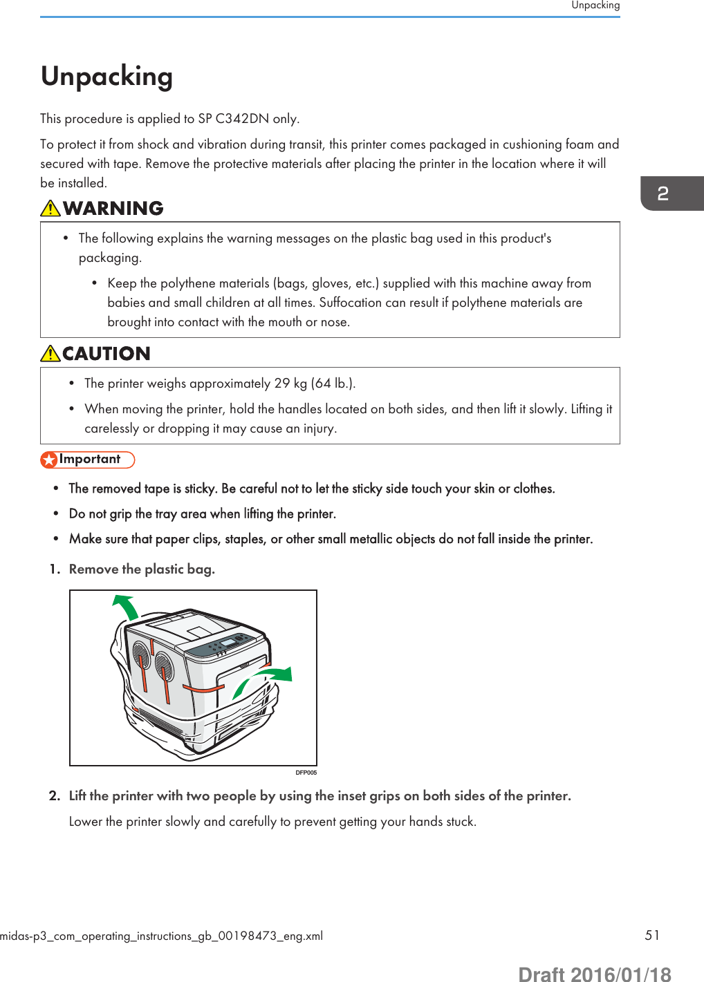 UnpackingThis procedure is applied to SP C342DN only.To protect it from shock and vibration during transit, this printer comes packaged in cushioning foam andsecured with tape. Remove the protective materials after placing the printer in the location where it willbe installed.• The following explains the warning messages on the plastic bag used in this product&apos;spackaging.• Keep the polythene materials (bags, gloves, etc.) supplied with this machine away frombabies and small children at all times. Suffocation can result if polythene materials arebrought into contact with the mouth or nose.• The printer weighs approximately 29 kg (64 lb.).• When moving the printer, hold the handles located on both sides, and then lift it slowly. Lifting itcarelessly or dropping it may cause an injury.• The removed tape is sticky. Be careful not to let the sticky side touch your skin or clothes.• Do not grip the tray area when lifting the printer.• Make sure that paper clips, staples, or other small metallic objects do not fall inside the printer.1. Remove the plastic bag.DFP0052. Lift the printer with two people by using the inset grips on both sides of the printer.Lower the printer slowly and carefully to prevent getting your hands stuck.Unpackingmidas-p3_com_operating_instructions_gb_00198473_eng.xml 51Draft 2016/01/18