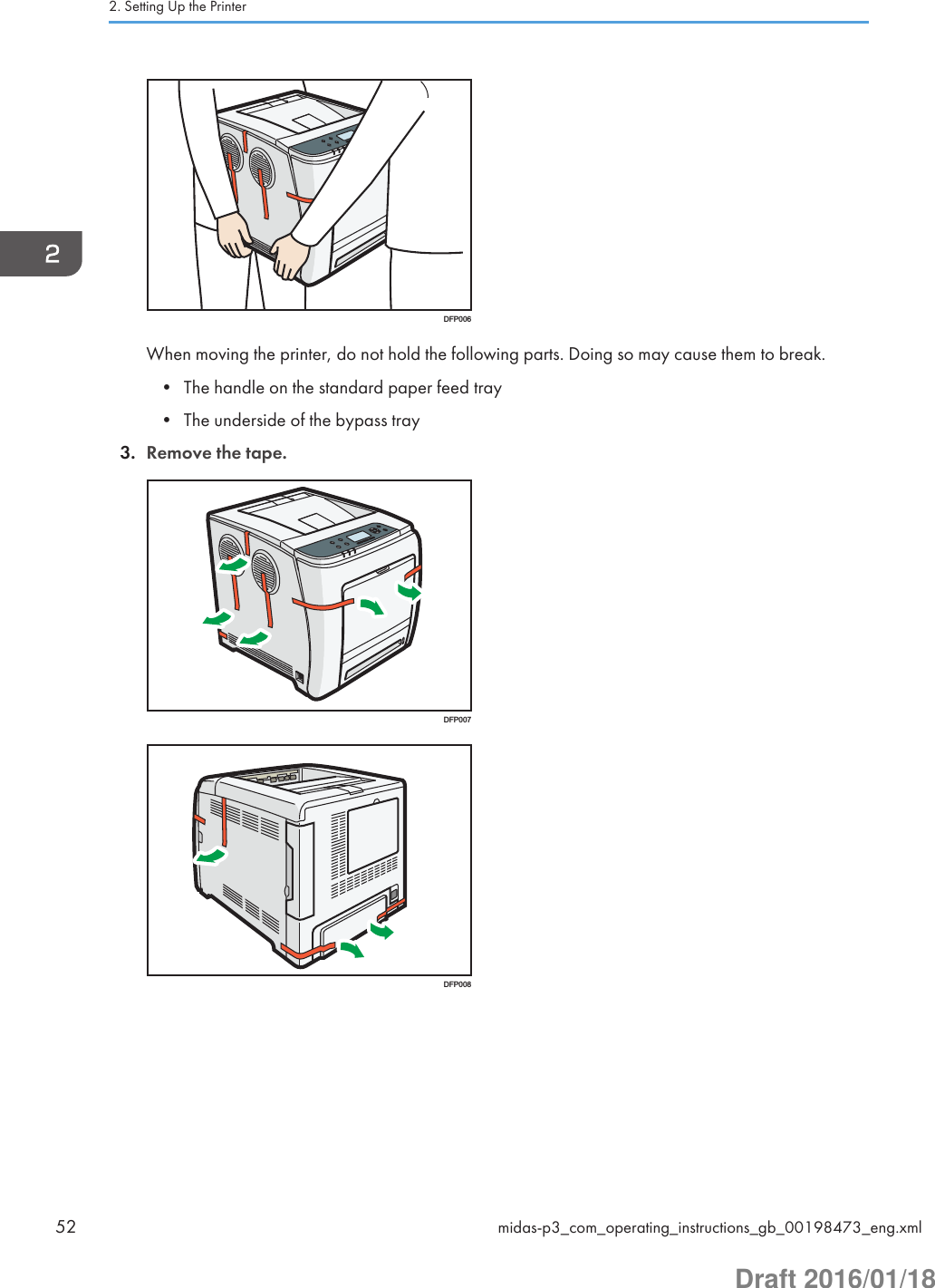 DFP006When moving the printer, do not hold the following parts. Doing so may cause them to break.• The handle on the standard paper feed tray• The underside of the bypass tray3. Remove the tape.DFP007DFP0082. Setting Up the Printer52 midas-p3_com_operating_instructions_gb_00198473_eng.xmlDraft 2016/01/18