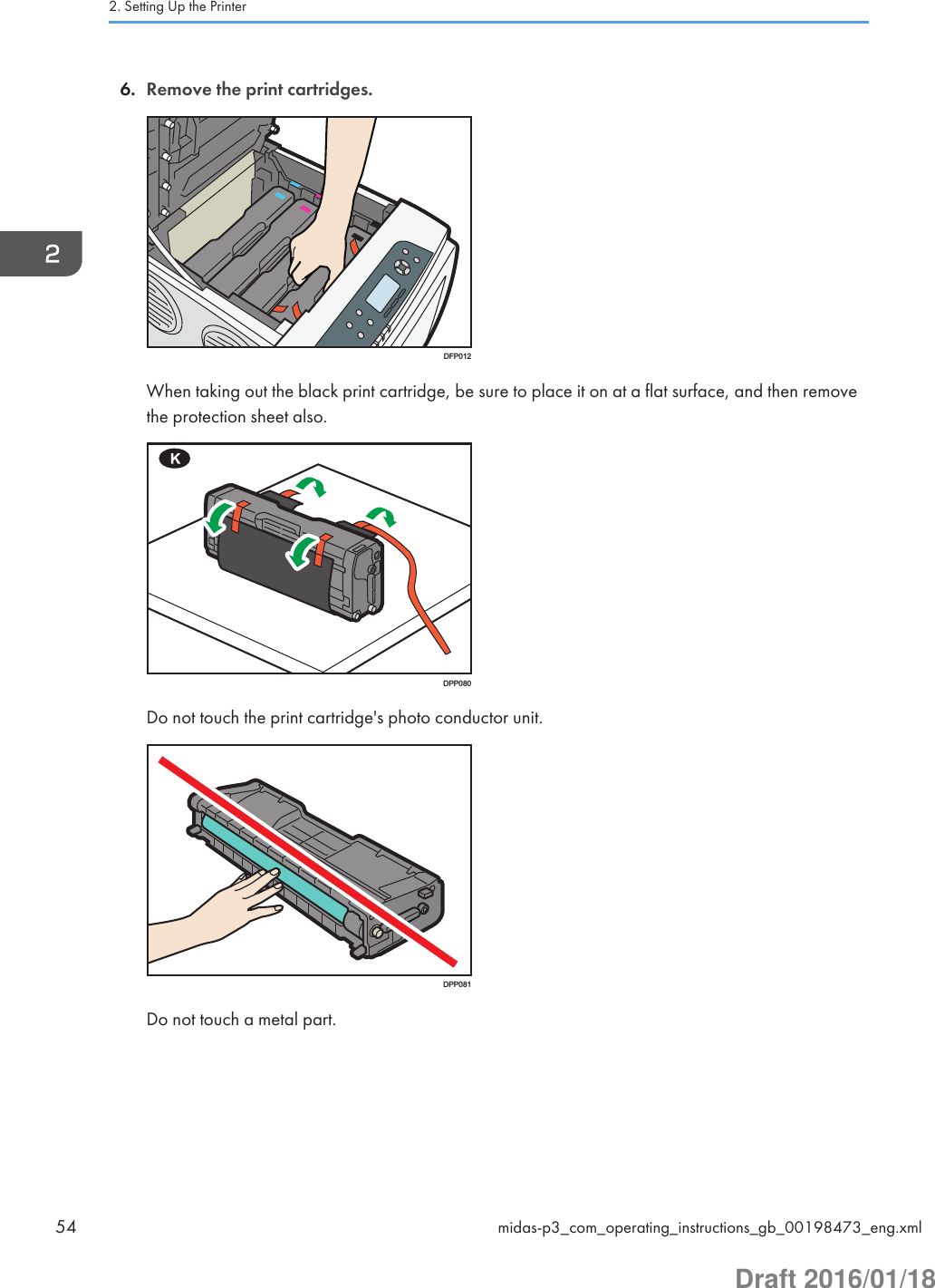 6. Remove the print cartridges.DFP012When taking out the black print cartridge, be sure to place it on at a flat surface, and then removethe protection sheet also.DPP080Do not touch the print cartridge&apos;s photo conductor unit.DPP081Do not touch a metal part.2. Setting Up the Printer54 midas-p3_com_operating_instructions_gb_00198473_eng.xmlDraft 2016/01/18