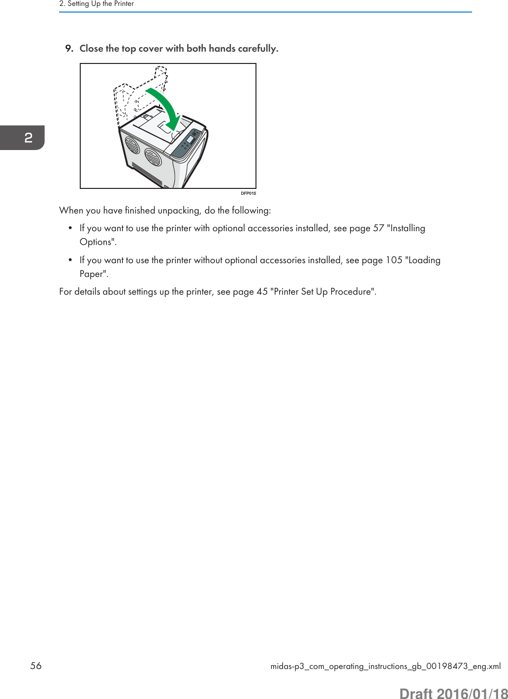 9. Close the top cover with both hands carefully.DFP015When you have finished unpacking, do the following:• If you want to use the printer with optional accessories installed, see page 57 &quot;InstallingOptions&quot;.• If you want to use the printer without optional accessories installed, see page 105 &quot;LoadingPaper&quot;.For details about settings up the printer, see page 45 &quot;Printer Set Up Procedure&quot;.2. Setting Up the Printer56 midas-p3_com_operating_instructions_gb_00198473_eng.xmlDraft 2016/01/18