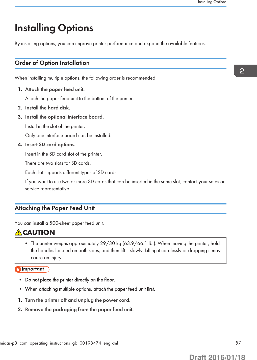 Installing OptionsBy installing options, you can improve printer performance and expand the available features.Order of Option InstallationWhen installing multiple options, the following order is recommended:1. Attach the paper feed unit.Attach the paper feed unit to the bottom of the printer.2. Install the hard disk.3. Install the optional interface board.Install in the slot of the printer.Only one interface board can be installed.4. Insert SD card options.Insert in the SD card slot of the printer.There are two slots for SD cards.Each slot supports different types of SD cards.If you want to use two or more SD cards that can be inserted in the same slot, contact your sales orservice representative.Attaching the Paper Feed UnitYou can install a 500-sheet paper feed unit.• The printer weighs approximately 29/30 kg (63.9/66.1 lb.). When moving the printer, holdthe handles located on both sides, and then lift it slowly. Lifting it carelessly or dropping it maycause an injury.• Do not place the printer directly on the floor.• When attaching multiple options, attach the paper feed unit first.1. Turn the printer off and unplug the power cord.2. Remove the packaging from the paper feed unit.Installing Optionsmidas-p3_com_operating_instructions_gb_00198474_eng.xml 57Draft 2016/01/18