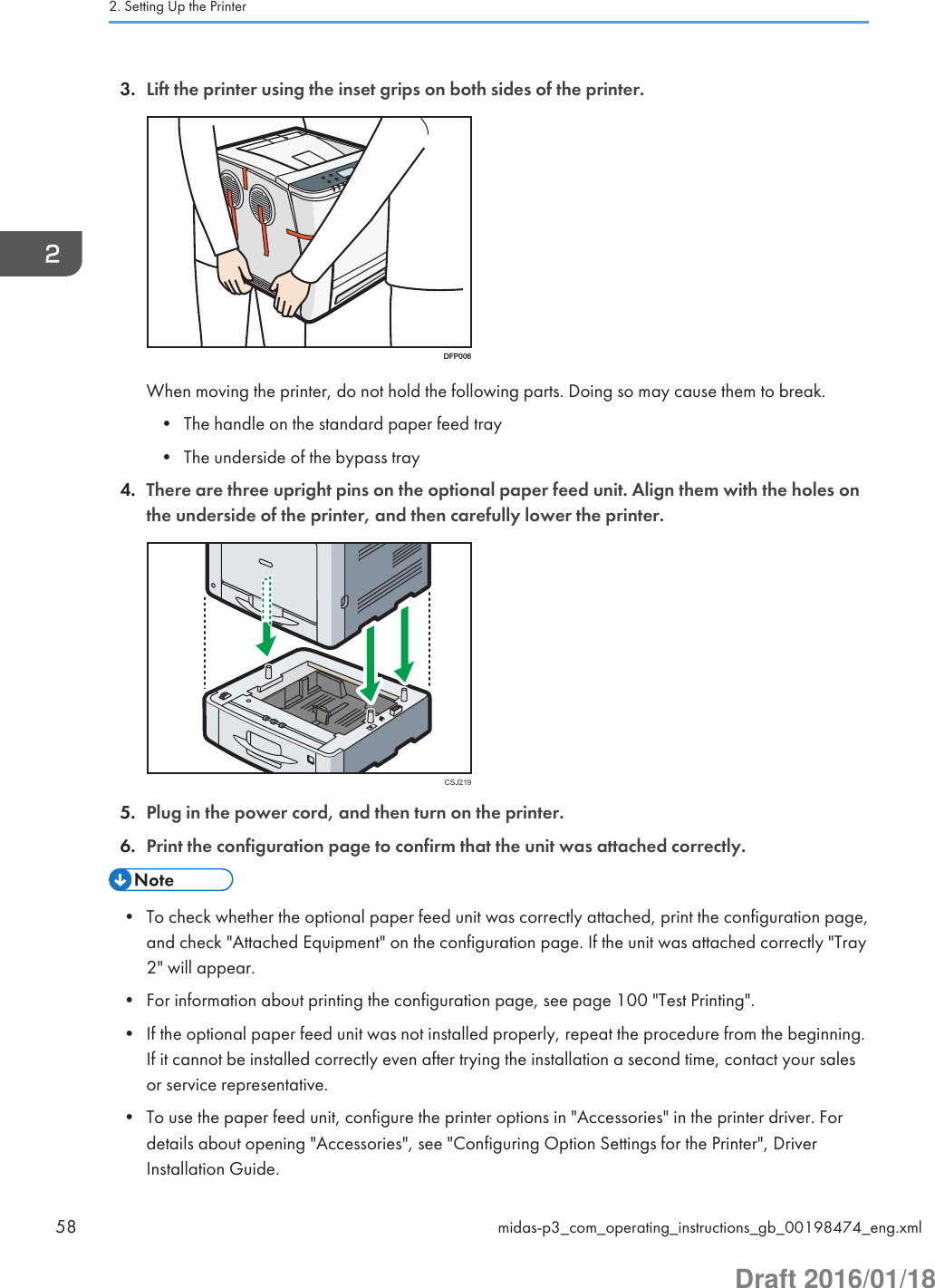 3. Lift the printer using the inset grips on both sides of the printer.DFP006When moving the printer, do not hold the following parts. Doing so may cause them to break.• The handle on the standard paper feed tray• The underside of the bypass tray4. There are three upright pins on the optional paper feed unit. Align them with the holes onthe underside of the printer, and then carefully lower the printer.CSJ2195. Plug in the power cord, and then turn on the printer.6. Print the configuration page to confirm that the unit was attached correctly.• To check whether the optional paper feed unit was correctly attached, print the configuration page,and check &quot;Attached Equipment&quot; on the configuration page. If the unit was attached correctly &quot;Tray2&quot; will appear.• For information about printing the configuration page, see page 100 &quot;Test Printing&quot;.• If the optional paper feed unit was not installed properly, repeat the procedure from the beginning.If it cannot be installed correctly even after trying the installation a second time, contact your salesor service representative.• To use the paper feed unit, configure the printer options in &quot;Accessories&quot; in the printer driver. Fordetails about opening &quot;Accessories&quot;, see &quot;Configuring Option Settings for the Printer&quot;, DriverInstallation Guide.2. Setting Up the Printer58 midas-p3_com_operating_instructions_gb_00198474_eng.xmlDraft 2016/01/18