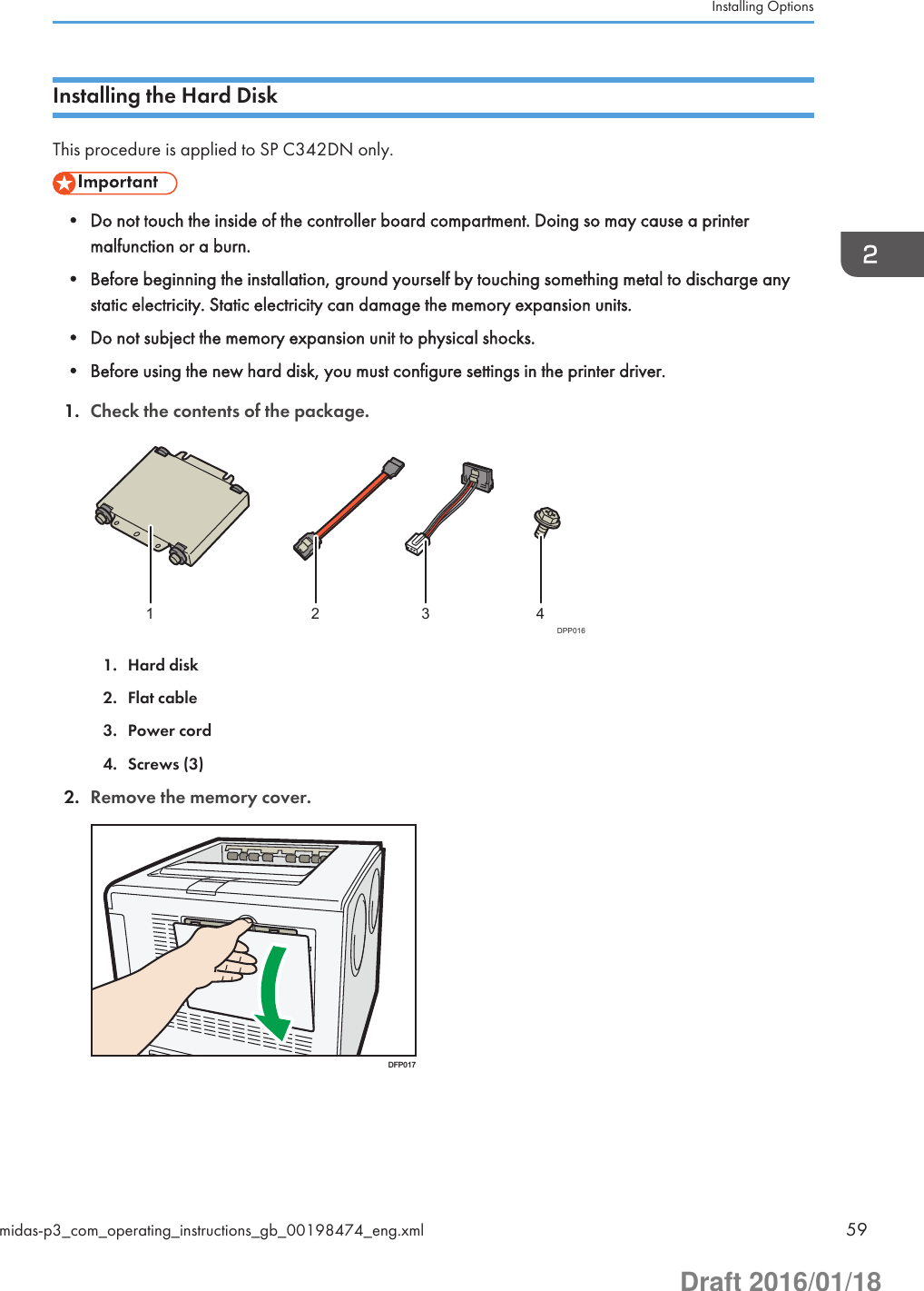 Installing the Hard DiskThis procedure is applied to SP C342DN only.• Do not touch the inside of the controller board compartment. Doing so may cause a printermalfunction or a burn.• Before beginning the installation, ground yourself by touching something metal to discharge anystatic electricity. Static electricity can damage the memory expansion units.• Do not subject the memory expansion unit to physical shocks.• Before using the new hard disk, you must configure settings in the printer driver.1. Check the contents of the package.4321DPP0161. Hard disk2. Flat cable3. Power cord4. Screws (3)2. Remove the memory cover.DFP017Installing Optionsmidas-p3_com_operating_instructions_gb_00198474_eng.xml 59Draft 2016/01/18