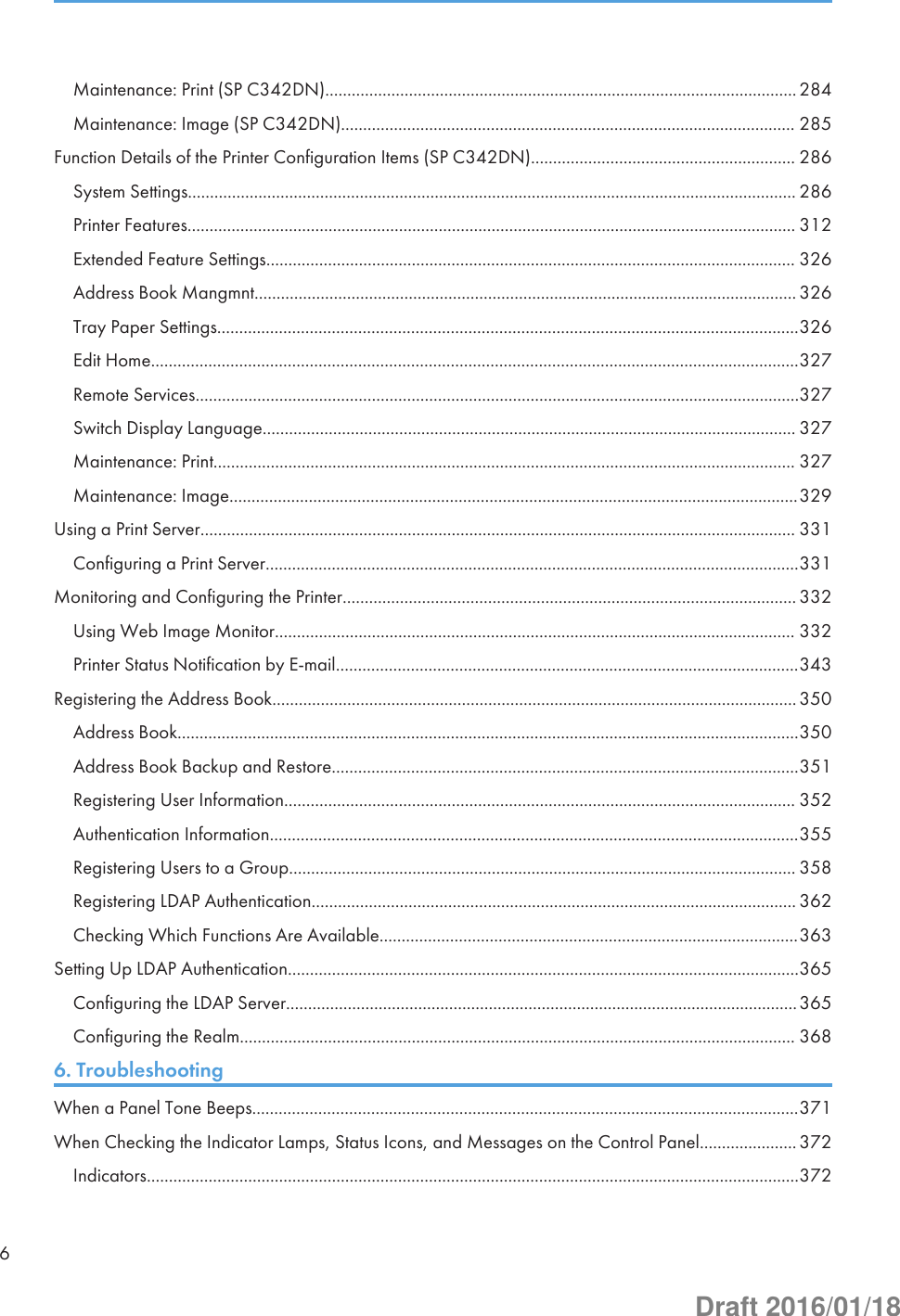 Maintenance: Print (SP C342DN)........................................................................................................... 284Maintenance: Image (SP C342DN)....................................................................................................... 285Function Details of the Printer Configuration Items (SP C342DN)............................................................ 286System Settings.......................................................................................................................................... 286Printer Features.......................................................................................................................................... 312Extended Feature Settings........................................................................................................................ 326Address Book Mangmnt........................................................................................................................... 326Tray Paper Settings....................................................................................................................................326Edit Home...................................................................................................................................................327Remote Services.........................................................................................................................................327Switch Display Language......................................................................................................................... 327Maintenance: Print.................................................................................................................................... 327Maintenance: Image.................................................................................................................................329Using a Print Server....................................................................................................................................... 331Configuring a Print Server.........................................................................................................................331Monitoring and Configuring the Printer....................................................................................................... 332Using Web Image Monitor...................................................................................................................... 332Printer Status Notification by E-mail.........................................................................................................343Registering the Address Book....................................................................................................................... 350Address Book.............................................................................................................................................350Address Book Backup and Restore..........................................................................................................351Registering User Information.................................................................................................................... 352Authentication Information........................................................................................................................355Registering Users to a Group................................................................................................................... 358Registering LDAP Authentication.............................................................................................................. 362Checking Which Functions Are Available...............................................................................................363Setting Up LDAP Authentication....................................................................................................................365Configuring the LDAP Server....................................................................................................................365Configuring the Realm.............................................................................................................................. 3686. TroubleshootingWhen a Panel Tone Beeps............................................................................................................................371When Checking the Indicator Lamps, Status Icons, and Messages on the Control Panel...................... 372Indicators....................................................................................................................................................3726Draft 2016/01/18