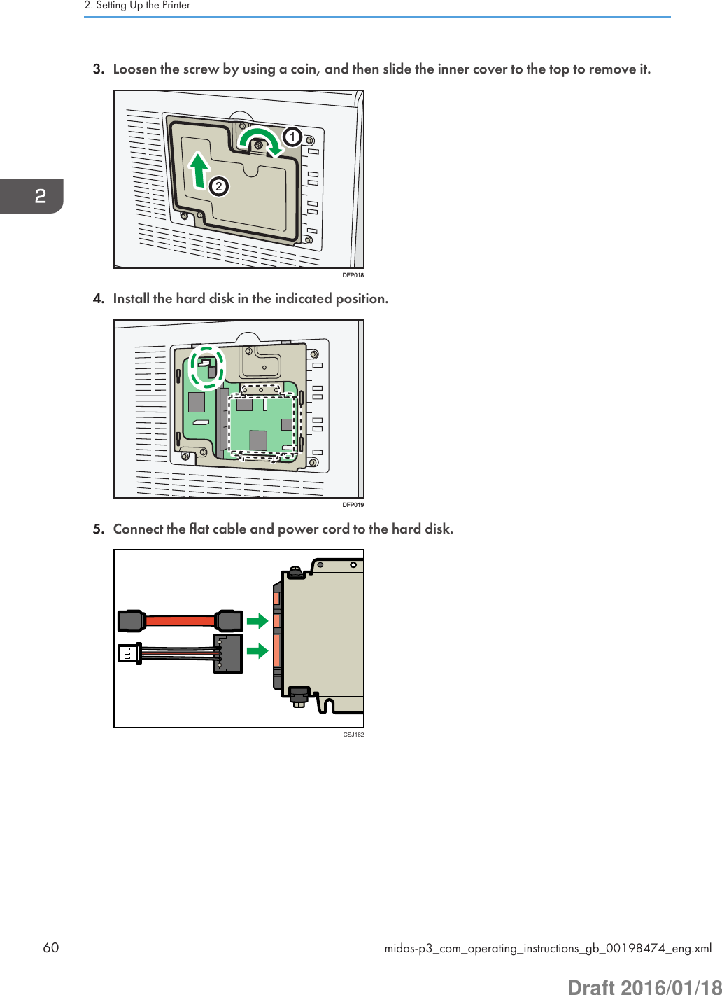 3. Loosen the screw by using a coin, and then slide the inner cover to the top to remove it.12DFP0184. Install the hard disk in the indicated position.DFP0195. Connect the flat cable and power cord to the hard disk.CSJ1622. Setting Up the Printer60 midas-p3_com_operating_instructions_gb_00198474_eng.xmlDraft 2016/01/18