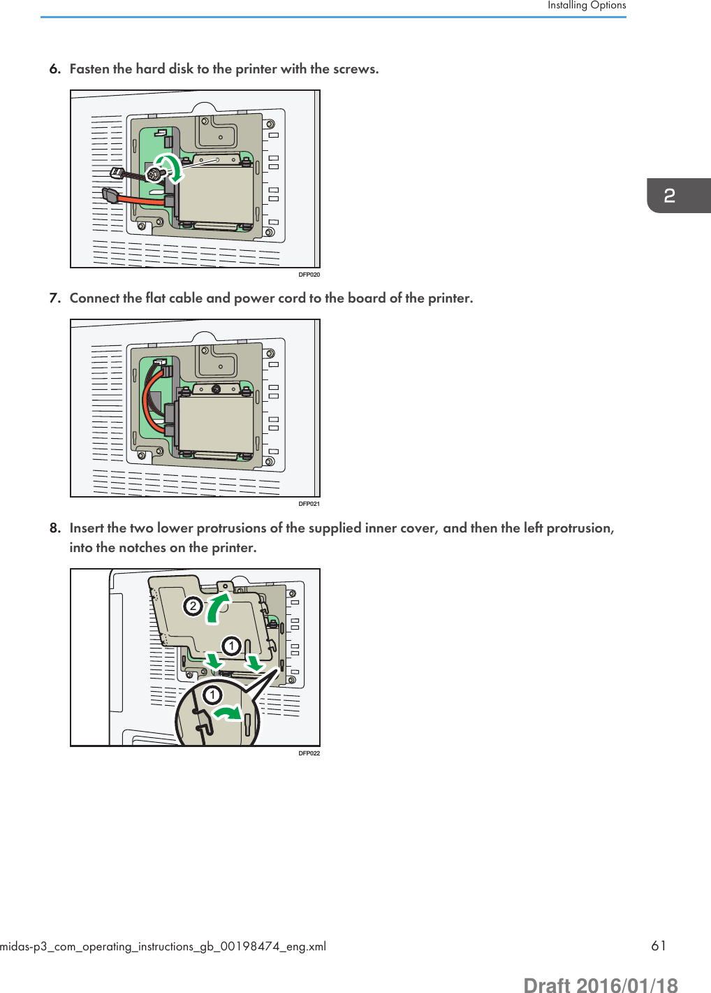 6. Fasten the hard disk to the printer with the screws.DFP0207. Connect the flat cable and power cord to the board of the printer.DFP0218. Insert the two lower protrusions of the supplied inner cover, and then the left protrusion,into the notches on the printer.112DFP022Installing Optionsmidas-p3_com_operating_instructions_gb_00198474_eng.xml 61Draft 2016/01/18