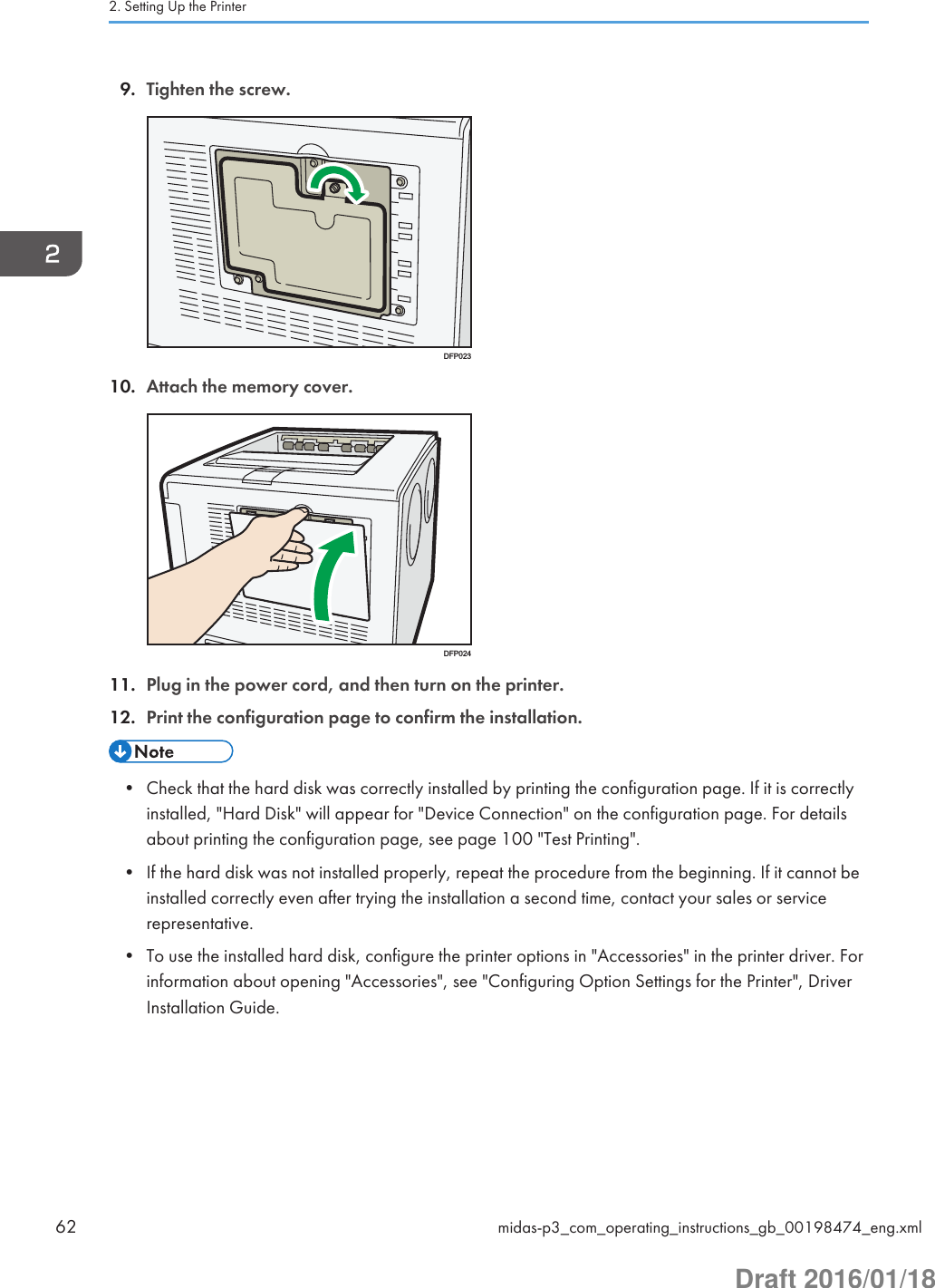 9. Tighten the screw.DFP02310. Attach the memory cover.DFP02411. Plug in the power cord, and then turn on the printer.12. Print the configuration page to confirm the installation.• Check that the hard disk was correctly installed by printing the configuration page. If it is correctlyinstalled, &quot;Hard Disk&quot; will appear for &quot;Device Connection&quot; on the configuration page. For detailsabout printing the configuration page, see page 100 &quot;Test Printing&quot;.• If the hard disk was not installed properly, repeat the procedure from the beginning. If it cannot beinstalled correctly even after trying the installation a second time, contact your sales or servicerepresentative.• To use the installed hard disk, configure the printer options in &quot;Accessories&quot; in the printer driver. Forinformation about opening &quot;Accessories&quot;, see &quot;Configuring Option Settings for the Printer&quot;, DriverInstallation Guide.2. Setting Up the Printer62 midas-p3_com_operating_instructions_gb_00198474_eng.xmlDraft 2016/01/18