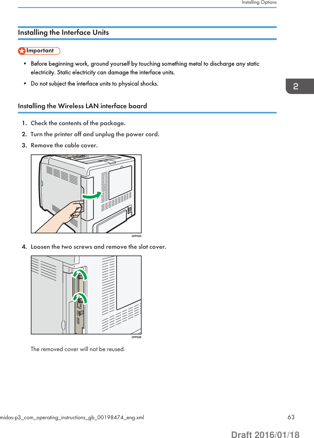 Installing the Interface Units• Before beginning work, ground yourself by touching something metal to discharge any staticelectricity. Static electricity can damage the interface units.• Do not subject the interface units to physical shocks.Installing the Wireless LAN interface board1. Check the contents of the package.2. Turn the printer off and unplug the power cord.3. Remove the cable cover.DPP0254. Loosen the two screws and remove the slot cover.DPP026The removed cover will not be reused.Installing Optionsmidas-p3_com_operating_instructions_gb_00198474_eng.xml 63Draft 2016/01/18