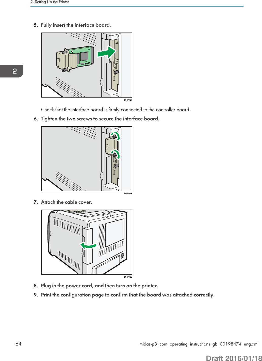 5. Fully insert the interface board.DPP027Check that the interface board is firmly connected to the controller board.6. Tighten the two screws to secure the interface board.DPP0287. Attach the cable cover.DPP0298. Plug in the power cord, and then turn on the printer.9. Print the configuration page to confirm that the board was attached correctly.2. Setting Up the Printer64 midas-p3_com_operating_instructions_gb_00198474_eng.xmlDraft 2016/01/18