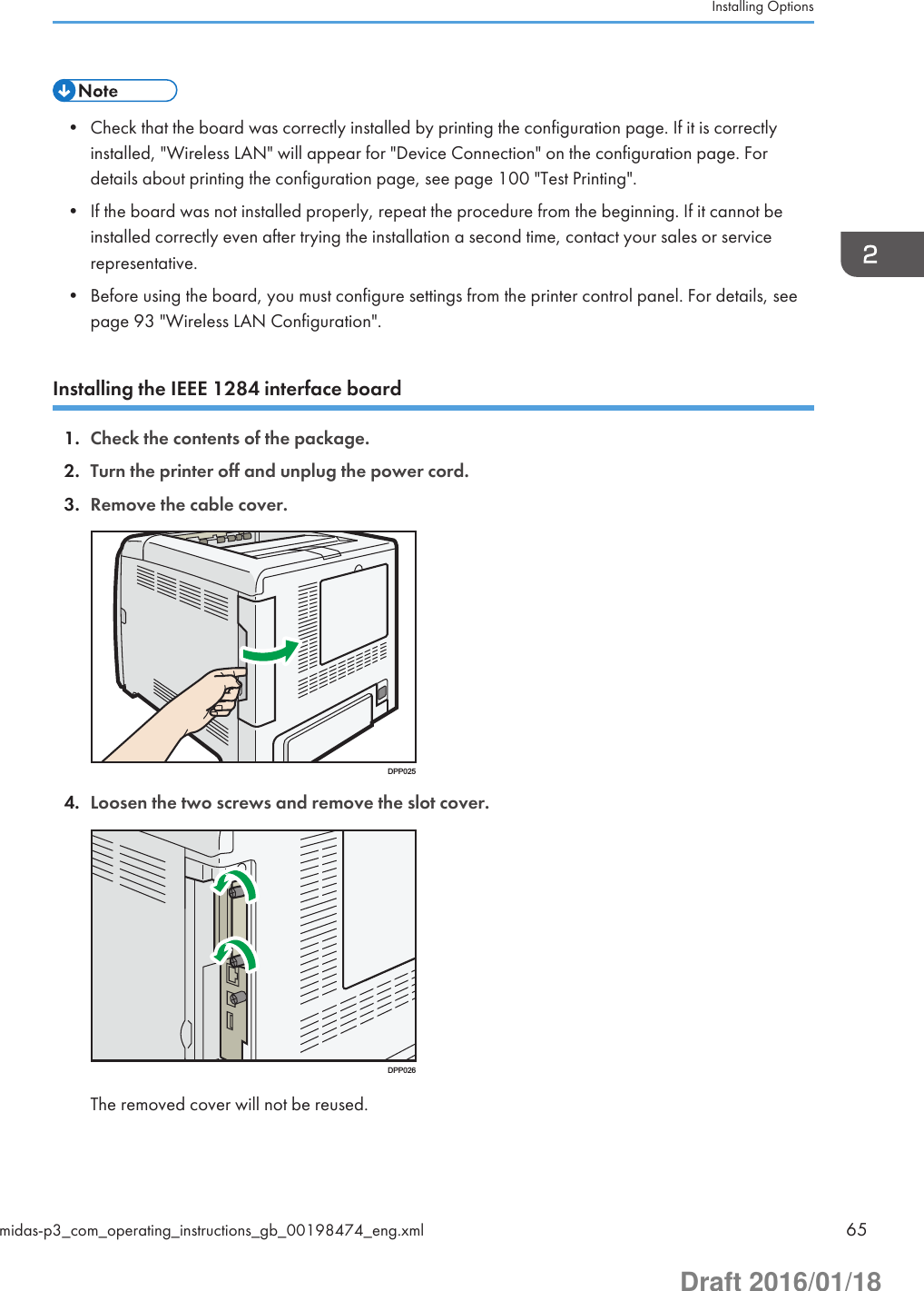 • Check that the board was correctly installed by printing the configuration page. If it is correctlyinstalled, &quot;Wireless LAN&quot; will appear for &quot;Device Connection&quot; on the configuration page. Fordetails about printing the configuration page, see page 100 &quot;Test Printing&quot;.• If the board was not installed properly, repeat the procedure from the beginning. If it cannot beinstalled correctly even after trying the installation a second time, contact your sales or servicerepresentative.• Before using the board, you must configure settings from the printer control panel. For details, seepage 93 &quot;Wireless LAN Configuration&quot;.Installing the IEEE 1284 interface board1. Check the contents of the package.2. Turn the printer off and unplug the power cord.3. Remove the cable cover.DPP0254. Loosen the two screws and remove the slot cover.DPP026The removed cover will not be reused.Installing Optionsmidas-p3_com_operating_instructions_gb_00198474_eng.xml 65Draft 2016/01/18