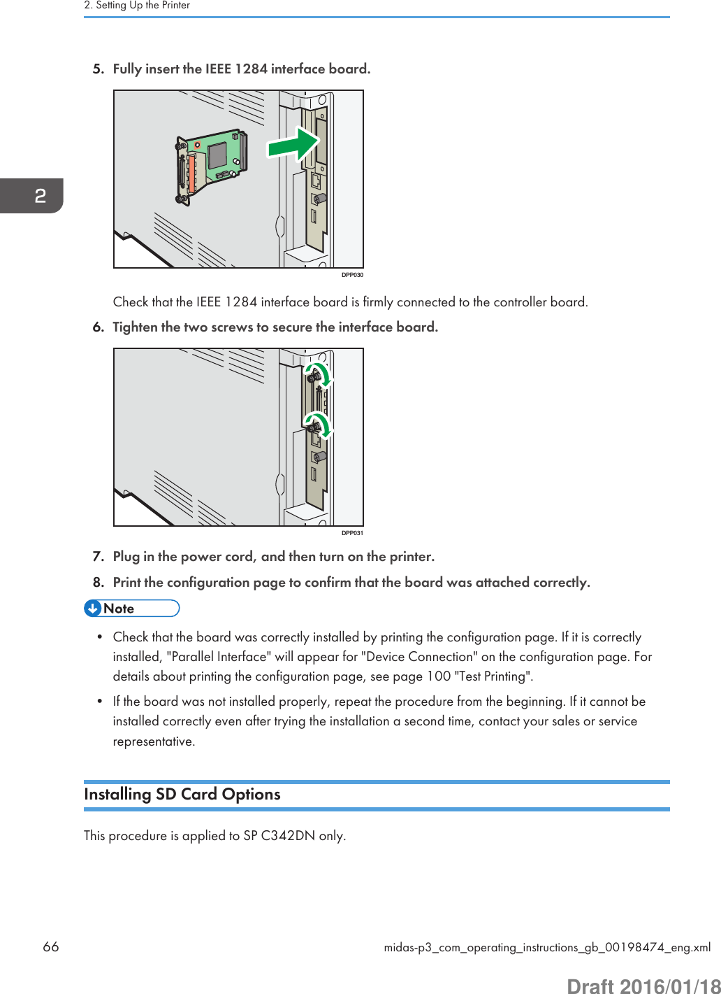 5. Fully insert the IEEE 1284 interface board.DPP030Check that the IEEE 1284 interface board is firmly connected to the controller board.6. Tighten the two screws to secure the interface board.DPP0317. Plug in the power cord, and then turn on the printer.8. Print the configuration page to confirm that the board was attached correctly.• Check that the board was correctly installed by printing the configuration page. If it is correctlyinstalled, &quot;Parallel Interface&quot; will appear for &quot;Device Connection&quot; on the configuration page. Fordetails about printing the configuration page, see page 100 &quot;Test Printing&quot;.• If the board was not installed properly, repeat the procedure from the beginning. If it cannot beinstalled correctly even after trying the installation a second time, contact your sales or servicerepresentative.Installing SD Card OptionsThis procedure is applied to SP C342DN only.2. Setting Up the Printer66 midas-p3_com_operating_instructions_gb_00198474_eng.xmlDraft 2016/01/18