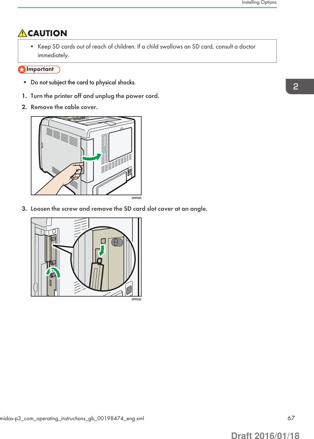 • Keep SD cards out of reach of children. If a child swallows an SD card, consult a doctorimmediately.• Do not subject the card to physical shocks.1. Turn the printer off and unplug the power cord.2. Remove the cable cover.DPP0253. Loosen the screw and remove the SD card slot cover at an angle.DPP032Installing Optionsmidas-p3_com_operating_instructions_gb_00198474_eng.xml 67Draft 2016/01/18