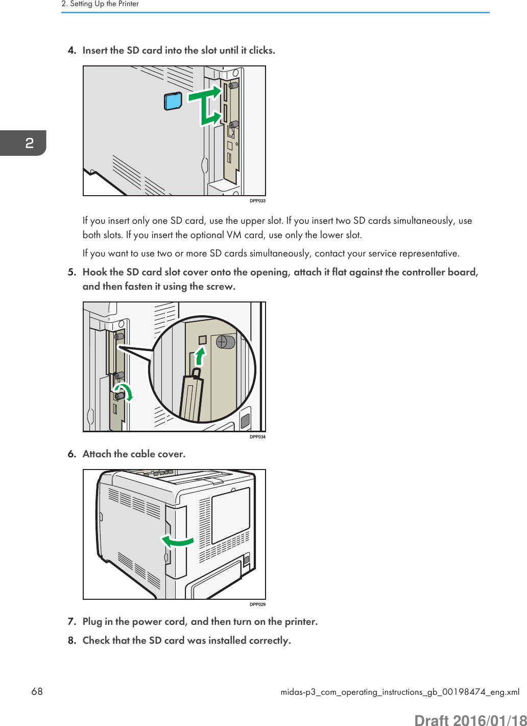 4. Insert the SD card into the slot until it clicks.DPP033If you insert only one SD card, use the upper slot. If you insert two SD cards simultaneously, useboth slots. If you insert the optional VM card, use only the lower slot.If you want to use two or more SD cards simultaneously, contact your service representative.5. Hook the SD card slot cover onto the opening, attach it flat against the controller board,and then fasten it using the screw.DPP0346. Attach the cable cover.DPP0297. Plug in the power cord, and then turn on the printer.8. Check that the SD card was installed correctly.2. Setting Up the Printer68 midas-p3_com_operating_instructions_gb_00198474_eng.xmlDraft 2016/01/18