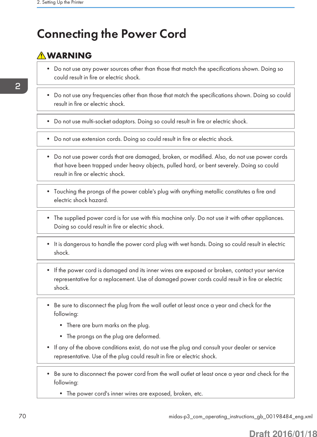 Connecting the Power Cord• Do not use any power sources other than those that match the specifications shown. Doing socould result in fire or electric shock.• Do not use any frequencies other than those that match the specifications shown. Doing so couldresult in fire or electric shock.• Do not use multi-socket adaptors. Doing so could result in fire or electric shock.• Do not use extension cords. Doing so could result in fire or electric shock.• Do not use power cords that are damaged, broken, or modified. Also, do not use power cordsthat have been trapped under heavy objects, pulled hard, or bent severely. Doing so couldresult in fire or electric shock.• Touching the prongs of the power cable&apos;s plug with anything metallic constitutes a fire andelectric shock hazard.• The supplied power cord is for use with this machine only. Do not use it with other appliances.Doing so could result in fire or electric shock.• It is dangerous to handle the power cord plug with wet hands. Doing so could result in electricshock.• If the power cord is damaged and its inner wires are exposed or broken, contact your servicerepresentative for a replacement. Use of damaged power cords could result in fire or electricshock.• Be sure to disconnect the plug from the wall outlet at least once a year and check for thefollowing:• There are burn marks on the plug.• The prongs on the plug are deformed.• If any of the above conditions exist, do not use the plug and consult your dealer or servicerepresentative. Use of the plug could result in fire or electric shock.• Be sure to disconnect the power cord from the wall outlet at least once a year and check for thefollowing:• The power cord&apos;s inner wires are exposed, broken, etc.2. Setting Up the Printer70 midas-p3_com_operating_instructions_gb_00198484_eng.xmlDraft 2016/01/18