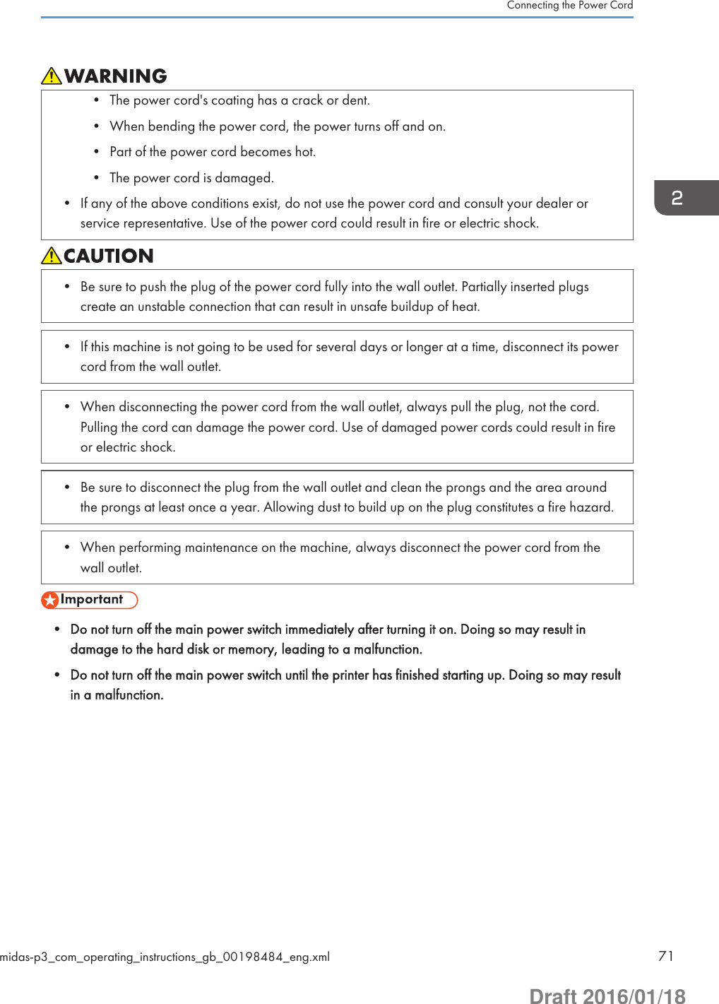 • The power cord&apos;s coating has a crack or dent.• When bending the power cord, the power turns off and on.• Part of the power cord becomes hot.• The power cord is damaged.• If any of the above conditions exist, do not use the power cord and consult your dealer orservice representative. Use of the power cord could result in fire or electric shock.• Be sure to push the plug of the power cord fully into the wall outlet. Partially inserted plugscreate an unstable connection that can result in unsafe buildup of heat.• If this machine is not going to be used for several days or longer at a time, disconnect its powercord from the wall outlet.• When disconnecting the power cord from the wall outlet, always pull the plug, not the cord.Pulling the cord can damage the power cord. Use of damaged power cords could result in fireor electric shock.• Be sure to disconnect the plug from the wall outlet and clean the prongs and the area aroundthe prongs at least once a year. Allowing dust to build up on the plug constitutes a fire hazard.• When performing maintenance on the machine, always disconnect the power cord from thewall outlet.• Do not turn off the main power switch immediately after turning it on. Doing so may result indamage to the hard disk or memory, leading to a malfunction.• Do not turn off the main power switch until the printer has finished starting up. Doing so may resultin a malfunction.Connecting the Power Cordmidas-p3_com_operating_instructions_gb_00198484_eng.xml 71Draft 2016/01/18