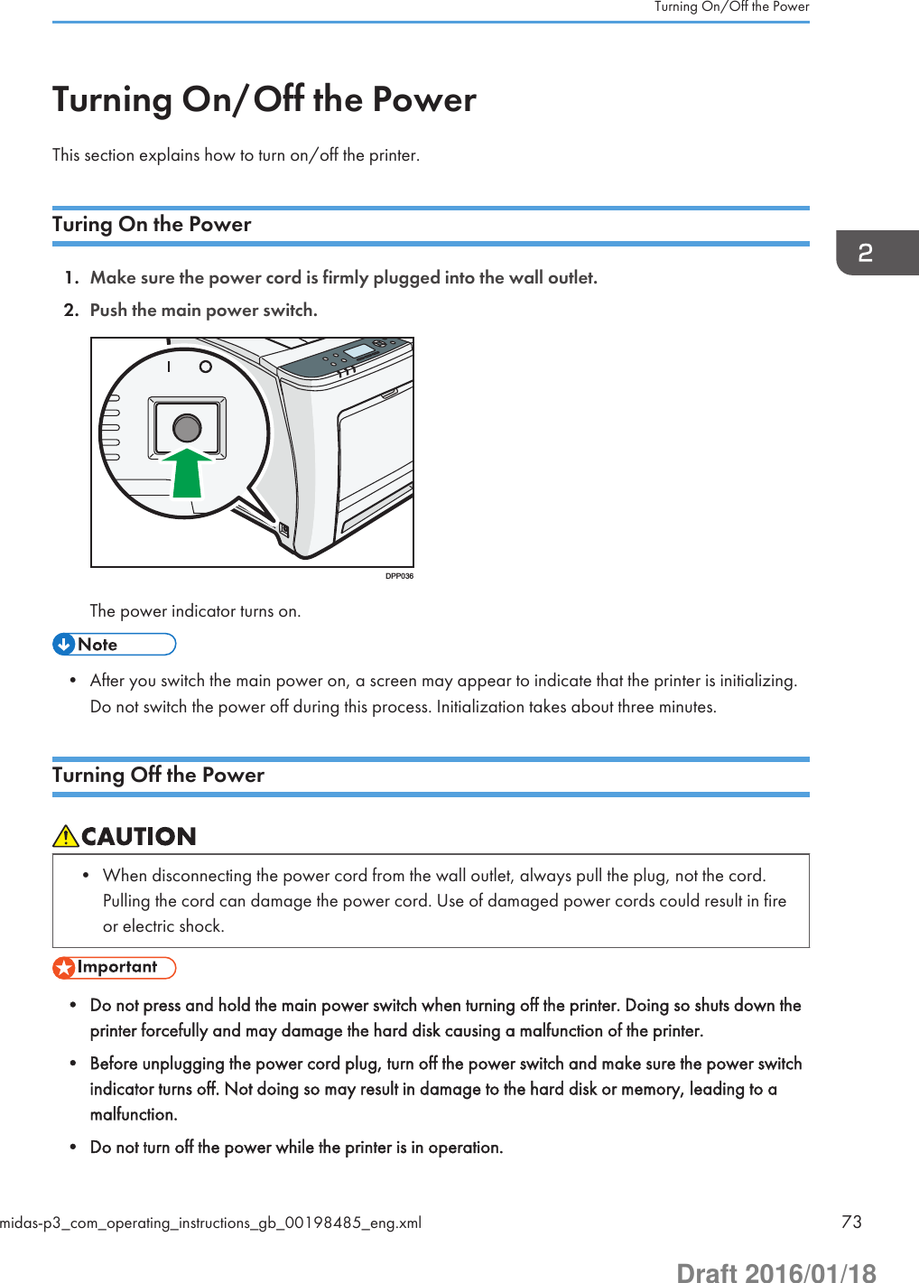 Turning On/Off the PowerThis section explains how to turn on/off the printer.Turing On the Power1. Make sure the power cord is firmly plugged into the wall outlet.2. Push the main power switch.DPP036The power indicator turns on.• After you switch the main power on, a screen may appear to indicate that the printer is initializing.Do not switch the power off during this process. Initialization takes about three minutes.Turning Off the Power• When disconnecting the power cord from the wall outlet, always pull the plug, not the cord.Pulling the cord can damage the power cord. Use of damaged power cords could result in fireor electric shock.• Do not press and hold the main power switch when turning off the printer. Doing so shuts down theprinter forcefully and may damage the hard disk causing a malfunction of the printer.• Before unplugging the power cord plug, turn off the power switch and make sure the power switchindicator turns off. Not doing so may result in damage to the hard disk or memory, leading to amalfunction.• Do not turn off the power while the printer is in operation.Turning On/Off the Powermidas-p3_com_operating_instructions_gb_00198485_eng.xml 73Draft 2016/01/18