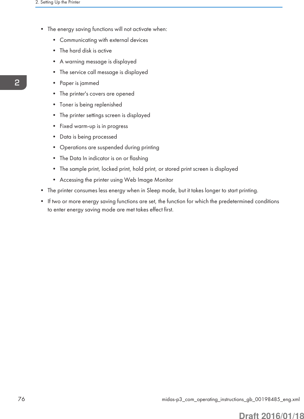 • The energy saving functions will not activate when:• Communicating with external devices• The hard disk is active• A warning message is displayed• The service call message is displayed• Paper is jammed• The printer&apos;s covers are opened• Toner is being replenished• The printer settings screen is displayed• Fixed warm-up is in progress• Data is being processed• Operations are suspended during printing• The Data In indicator is on or flashing• The sample print, locked print, hold print, or stored print screen is displayed• Accessing the printer using Web Image Monitor• The printer consumes less energy when in Sleep mode, but it takes longer to start printing.• If two or more energy saving functions are set, the function for which the predetermined conditionsto enter energy saving mode are met takes effect first.2. Setting Up the Printer76 midas-p3_com_operating_instructions_gb_00198485_eng.xmlDraft 2016/01/18