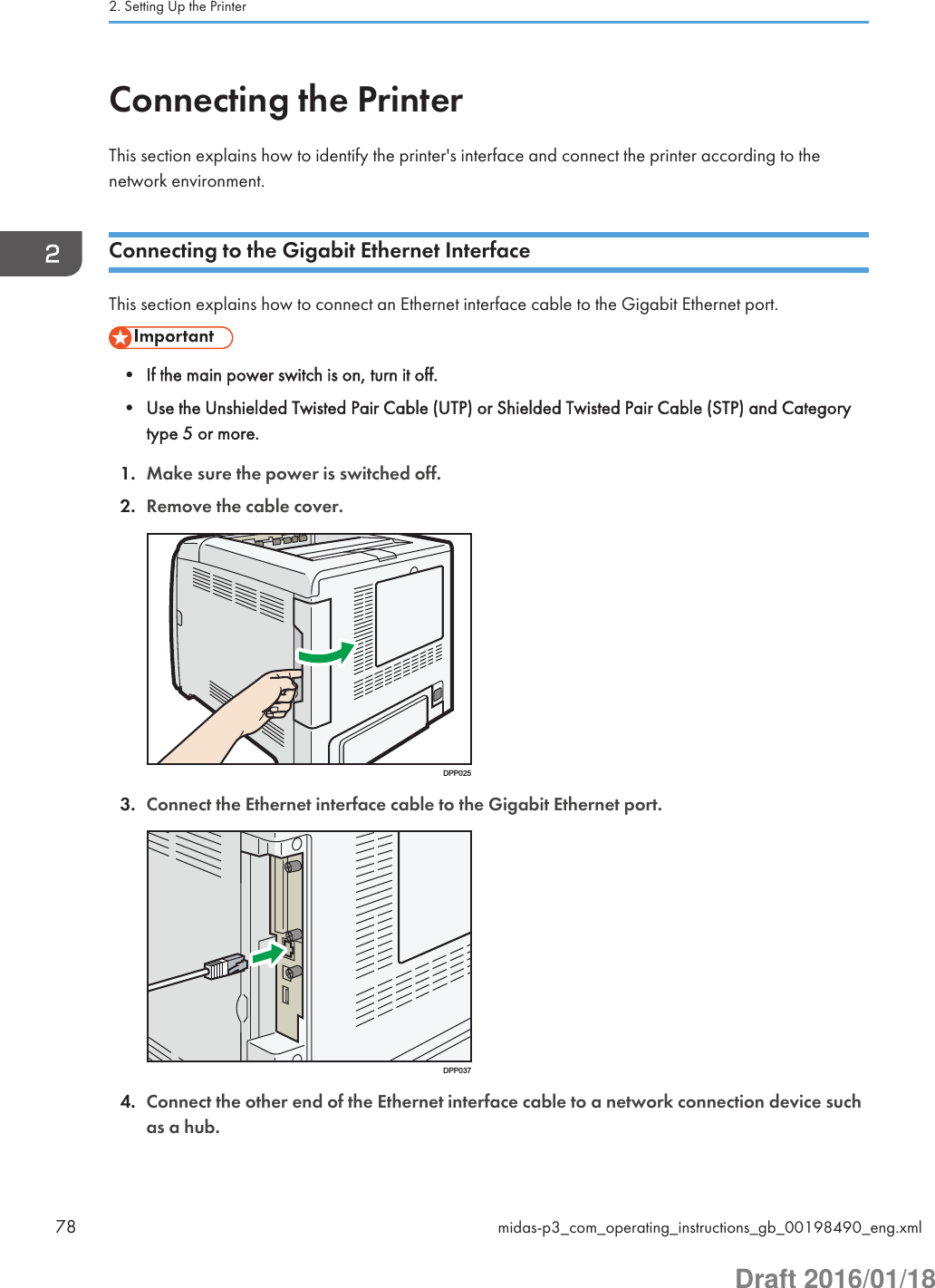 Connecting the PrinterThis section explains how to identify the printer&apos;s interface and connect the printer according to thenetwork environment.Connecting to the Gigabit Ethernet InterfaceThis section explains how to connect an Ethernet interface cable to the Gigabit Ethernet port.• If the main power switch is on, turn it off.• Use the Unshielded Twisted Pair Cable (UTP) or Shielded Twisted Pair Cable (STP) and Categorytype 5 or more.1. Make sure the power is switched off.2. Remove the cable cover.DPP0253. Connect the Ethernet interface cable to the Gigabit Ethernet port.DPP0374. Connect the other end of the Ethernet interface cable to a network connection device suchas a hub.2. Setting Up the Printer78 midas-p3_com_operating_instructions_gb_00198490_eng.xmlDraft 2016/01/18