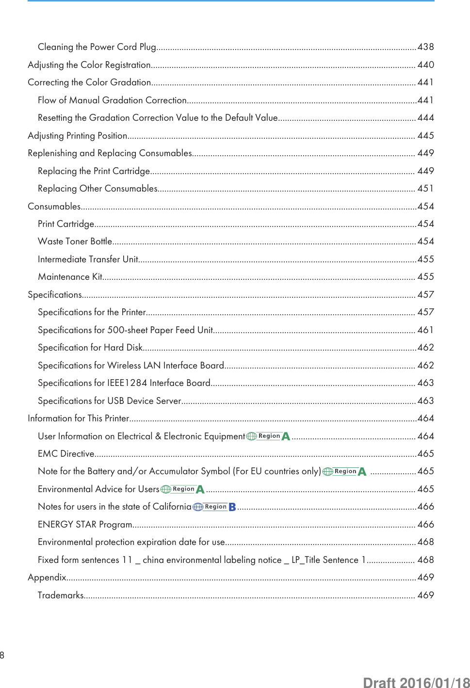 Cleaning the Power Cord Plug.................................................................................................................438Adjusting the Color Registration................................................................................................................... 440Correcting the Color Gradation...................................................................................................................441Flow of Manual Gradation Correction....................................................................................................441Resetting the Gradation Correction Value to the Default Value............................................................444Adjusting Printing Position............................................................................................................................. 445Replenishing and Replacing Consumables................................................................................................. 449Replacing the Print Cartridge................................................................................................................... 449Replacing Other Consumables................................................................................................................ 451Consumables..................................................................................................................................................454Print Cartridge............................................................................................................................................454Waste Toner Bottle....................................................................................................................................454Intermediate Transfer Unit.........................................................................................................................455Maintenance Kit........................................................................................................................................ 455Specifications................................................................................................................................................. 457Specifications for the Printer..................................................................................................................... 457Specifications for 500-sheet Paper Feed Unit........................................................................................ 461Specification for Hard Disk.......................................................................................................................462Specifications for Wireless LAN Interface Board................................................................................... 462Specifications for IEEE1284 Interface Board......................................................................................... 463Specifications for USB Device Server......................................................................................................463Information for This Printer.............................................................................................................................464User Information on Electrical &amp; Electronic Equipment ......................................................464EMC Directive............................................................................................................................................465Note for the Battery and/or Accumulator Symbol (For EU countries only)  ....................465Environmental Advice for Users ........................................................................................... 465Notes for users in the state of California ..............................................................................466ENERGY STAR Program........................................................................................................................... 466Environmental protection expiration date for use...................................................................................468Fixed form sentences 11 _ china environmental labeling notice _ LP_Title Sentence 1..................... 468Appendix........................................................................................................................................................469Trademarks................................................................................................................................................ 4698Draft 2016/01/18