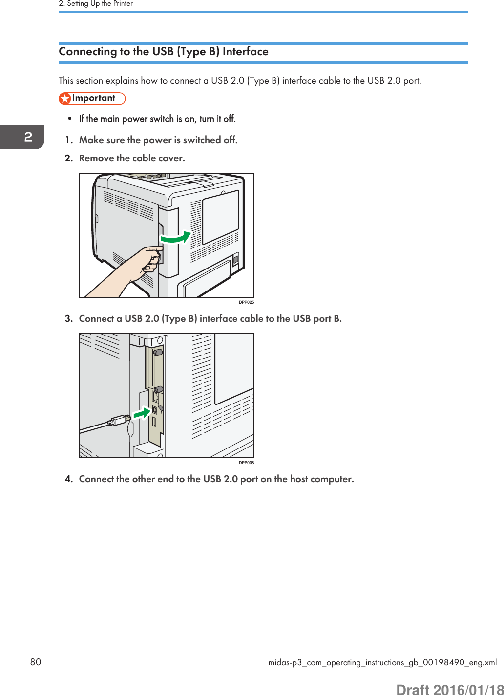 Connecting to the USB (Type B) InterfaceThis section explains how to connect a USB 2.0 (Type B) interface cable to the USB 2.0 port.• If the main power switch is on, turn it off.1. Make sure the power is switched off.2. Remove the cable cover.DPP0253. Connect a USB 2.0 (Type B) interface cable to the USB port B.DPP0384. Connect the other end to the USB 2.0 port on the host computer.2. Setting Up the Printer80 midas-p3_com_operating_instructions_gb_00198490_eng.xmlDraft 2016/01/18