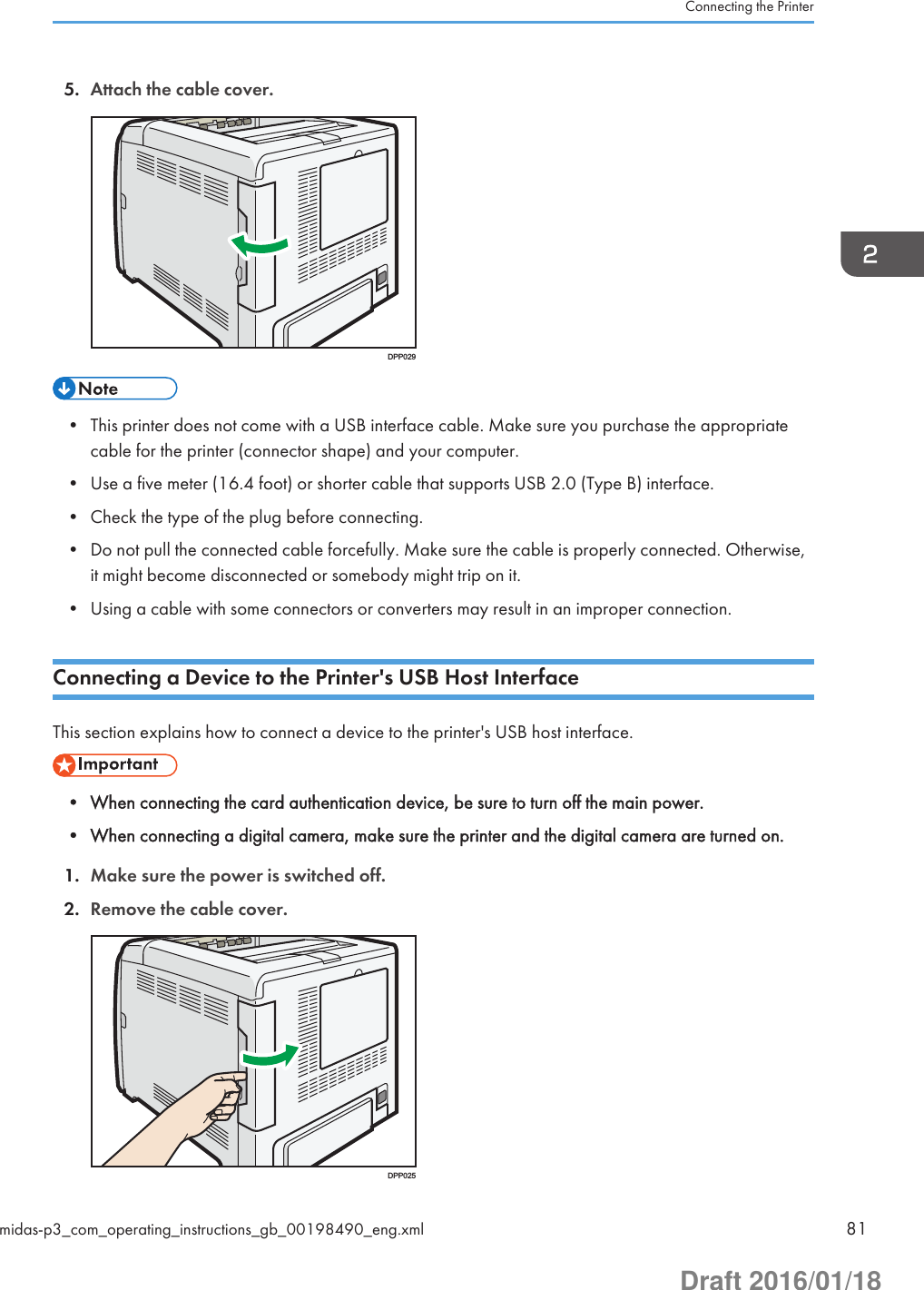 5. Attach the cable cover.DPP029• This printer does not come with a USB interface cable. Make sure you purchase the appropriatecable for the printer (connector shape) and your computer.• Use a five meter (16.4 foot) or shorter cable that supports USB 2.0 (Type B) interface.• Check the type of the plug before connecting.• Do not pull the connected cable forcefully. Make sure the cable is properly connected. Otherwise,it might become disconnected or somebody might trip on it.• Using a cable with some connectors or converters may result in an improper connection.Connecting a Device to the Printer&apos;s USB Host InterfaceThis section explains how to connect a device to the printer&apos;s USB host interface.• When connecting the card authentication device, be sure to turn off the main power.• When connecting a digital camera, make sure the printer and the digital camera are turned on.1. Make sure the power is switched off.2. Remove the cable cover.DPP025Connecting the Printermidas-p3_com_operating_instructions_gb_00198490_eng.xml 81Draft 2016/01/18