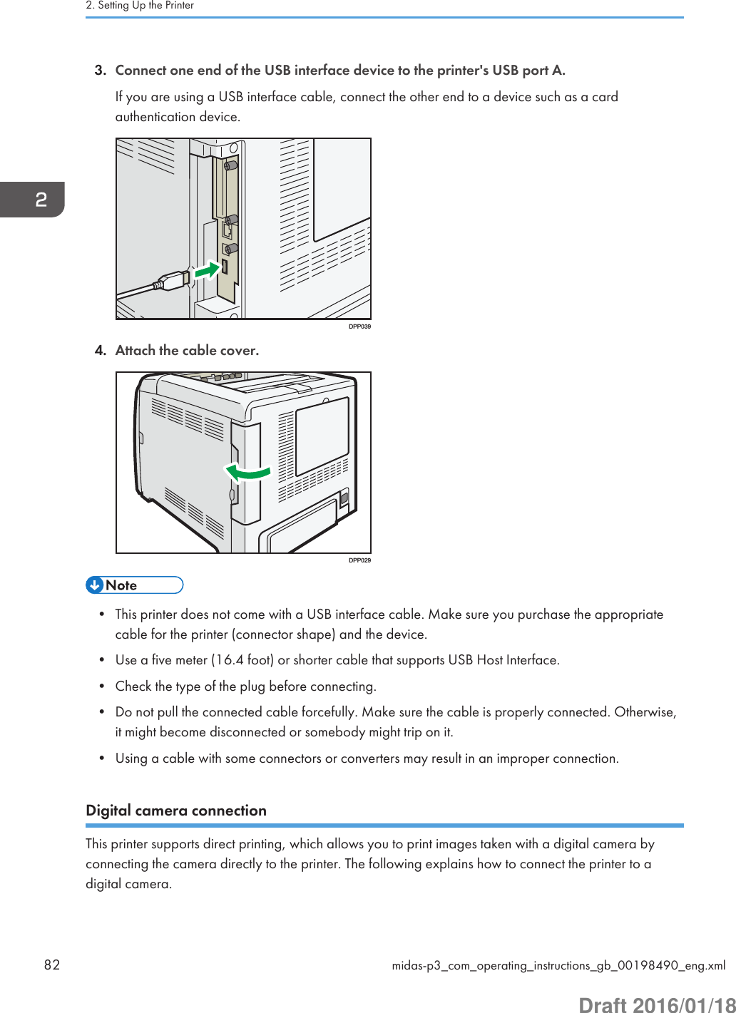 3. Connect one end of the USB interface device to the printer&apos;s USB port A.If you are using a USB interface cable, connect the other end to a device such as a cardauthentication device.DPP0394. Attach the cable cover.DPP029• This printer does not come with a USB interface cable. Make sure you purchase the appropriatecable for the printer (connector shape) and the device.• Use a five meter (16.4 foot) or shorter cable that supports USB Host Interface.• Check the type of the plug before connecting.• Do not pull the connected cable forcefully. Make sure the cable is properly connected. Otherwise,it might become disconnected or somebody might trip on it.• Using a cable with some connectors or converters may result in an improper connection.Digital camera connectionThis printer supports direct printing, which allows you to print images taken with a digital camera byconnecting the camera directly to the printer. The following explains how to connect the printer to adigital camera.2. Setting Up the Printer82 midas-p3_com_operating_instructions_gb_00198490_eng.xmlDraft 2016/01/18