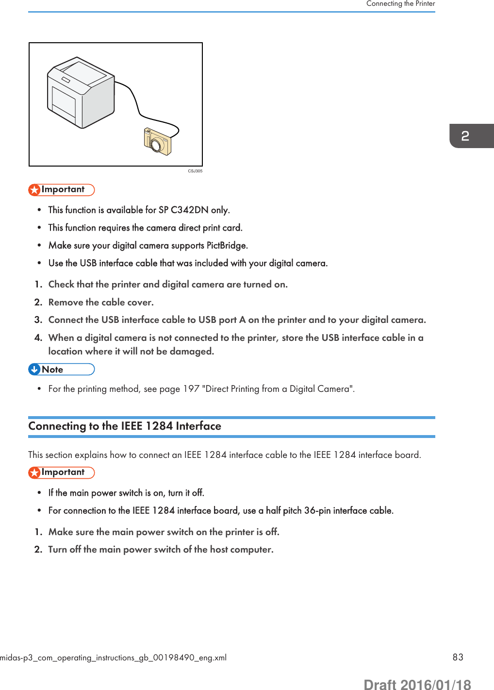 CSJ305• This function is available for SP C342DN only.• This function requires the camera direct print card.• Make sure your digital camera supports PictBridge.• Use the USB interface cable that was included with your digital camera.1. Check that the printer and digital camera are turned on.2. Remove the cable cover.3. Connect the USB interface cable to USB port A on the printer and to your digital camera.4. When a digital camera is not connected to the printer, store the USB interface cable in alocation where it will not be damaged.• For the printing method, see page 197 &quot;Direct Printing from a Digital Camera&quot;.Connecting to the IEEE 1284 InterfaceThis section explains how to connect an IEEE 1284 interface cable to the IEEE 1284 interface board.• If the main power switch is on, turn it off.• For connection to the IEEE 1284 interface board, use a half pitch 36-pin interface cable.1. Make sure the main power switch on the printer is off.2. Turn off the main power switch of the host computer.Connecting the Printermidas-p3_com_operating_instructions_gb_00198490_eng.xml 83Draft 2016/01/18