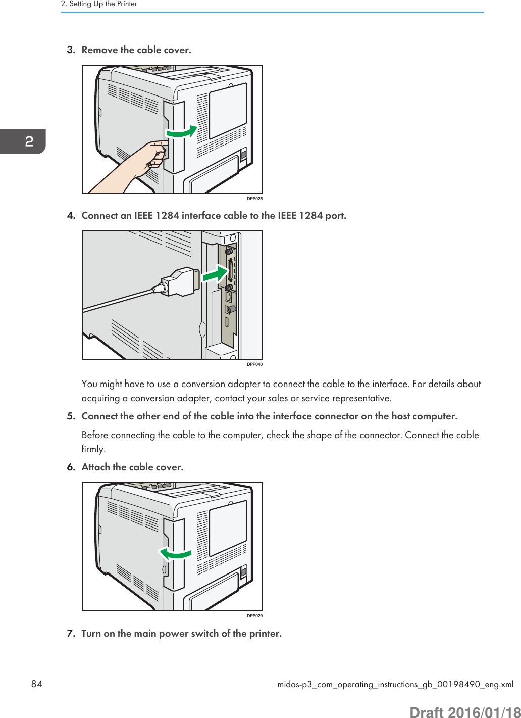 3. Remove the cable cover.DPP0254. Connect an IEEE 1284 interface cable to the IEEE 1284 port.DPP040You might have to use a conversion adapter to connect the cable to the interface. For details aboutacquiring a conversion adapter, contact your sales or service representative.5. Connect the other end of the cable into the interface connector on the host computer.Before connecting the cable to the computer, check the shape of the connector. Connect the cablefirmly.6. Attach the cable cover.DPP0297. Turn on the main power switch of the printer.2. Setting Up the Printer84 midas-p3_com_operating_instructions_gb_00198490_eng.xmlDraft 2016/01/18