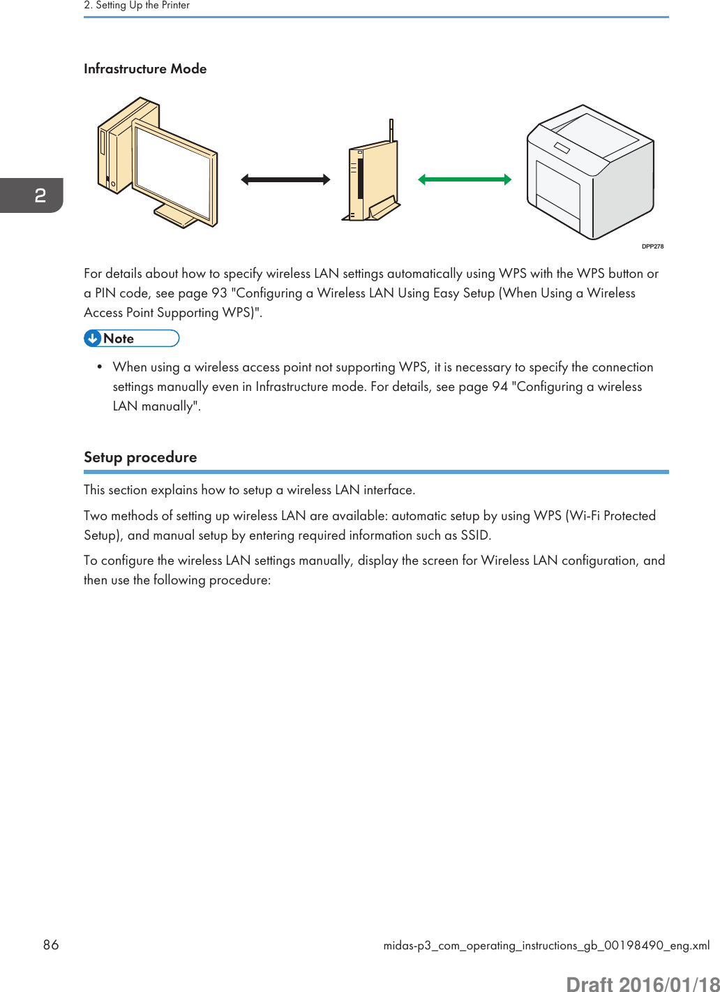 Infrastructure ModeDPP278For details about how to specify wireless LAN settings automatically using WPS with the WPS button ora PIN code, see page 93 &quot;Configuring a Wireless LAN Using Easy Setup (When Using a WirelessAccess Point Supporting WPS)&quot;.• When using a wireless access point not supporting WPS, it is necessary to specify the connectionsettings manually even in Infrastructure mode. For details, see page 94 &quot;Configuring a wirelessLAN manually&quot;.Setup procedureThis section explains how to setup a wireless LAN interface.Two methods of setting up wireless LAN are available: automatic setup by using WPS (Wi-Fi ProtectedSetup), and manual setup by entering required information such as SSID.To configure the wireless LAN settings manually, display the screen for Wireless LAN configuration, andthen use the following procedure:2. Setting Up the Printer86 midas-p3_com_operating_instructions_gb_00198490_eng.xmlDraft 2016/01/18