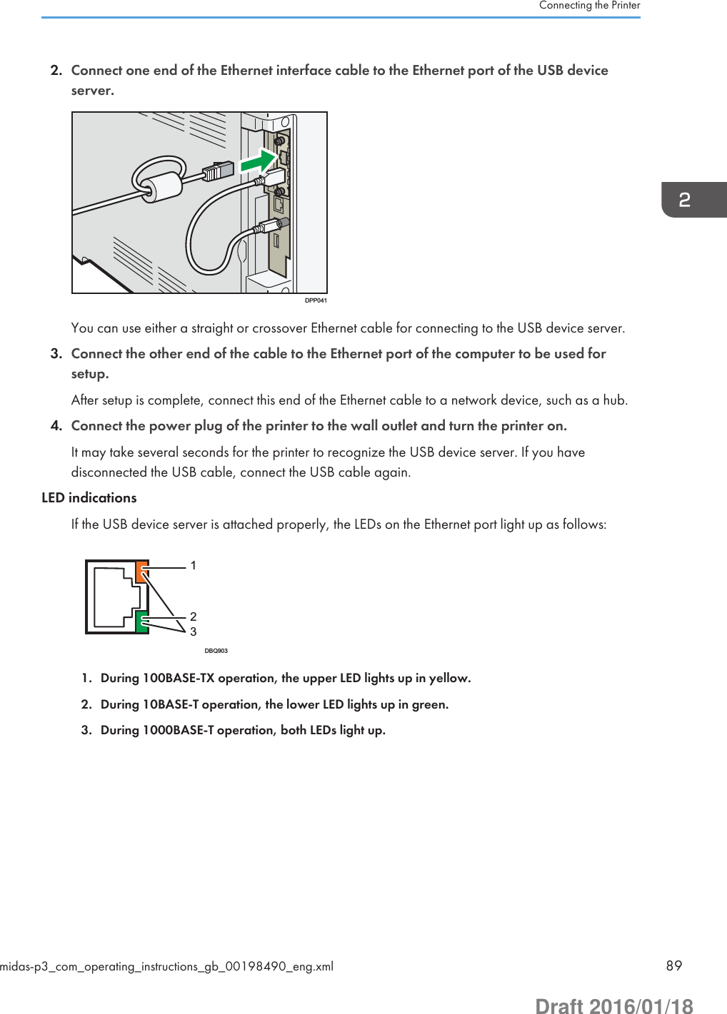 2. Connect one end of the Ethernet interface cable to the Ethernet port of the USB deviceserver.DPP041You can use either a straight or crossover Ethernet cable for connecting to the USB device server.3. Connect the other end of the cable to the Ethernet port of the computer to be used forsetup.After setup is complete, connect this end of the Ethernet cable to a network device, such as a hub.4. Connect the power plug of the printer to the wall outlet and turn the printer on.It may take several seconds for the printer to recognize the USB device server. If you havedisconnected the USB cable, connect the USB cable again.LED indicationsIf the USB device server is attached properly, the LEDs on the Ethernet port light up as follows:DBQ9031231. During 100BASE-TX operation, the upper LED lights up in yellow.2. During 10BASE-T operation, the lower LED lights up in green.3. During 1000BASE-T operation, both LEDs light up.Connecting the Printermidas-p3_com_operating_instructions_gb_00198490_eng.xml 89Draft 2016/01/18