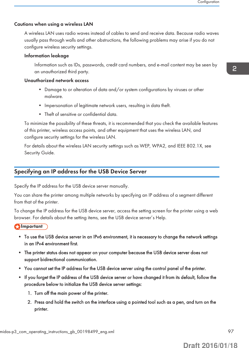 Cautions when using a wireless LANA wireless LAN uses radio waves instead of cables to send and receive data. Because radio wavesusually pass through walls and other obstructions, the following problems may arise if you do notconfigure wireless security settings.Information leakageInformation such as IDs, passwords, credit card numbers, and e-mail content may be seen byan unauthorized third party.Unauthorized network access• Damage to or alteration of data and/or system configurations by viruses or othermalware.• Impersonation of legitimate network users, resulting in data theft.• Theft of sensitive or confidential data.To minimize the possibility of these threats, it is recommended that you check the available featuresof this printer, wireless access points, and other equipment that uses the wireless LAN, andconfigure security settings for the wireless LAN.For details about the wireless LAN security settings such as WEP, WPA2, and IEEE 802.1X, seeSecurity Guide.Specifying an IP address for the USB Device ServerSpecify the IP address for the USB device server manually.You can share the printer among multiple networks by specifying an IP address of a segment differentfrom that of the printer.To change the IP address for the USB device server, access the setting screen for the printer using a webbrowser. For details about the setting items, see the USB device server’s Help.• To use the USB device server in an IPv6 environment, it is necessary to change the network settingsin an IPv4 environment first.• The printer status does not appear on your computer because the USB device server does notsupport bidirectional communication.• You cannot set the IP address for the USB device server using the control panel of the printer.• If you forget the IP address of the USB device server or have changed it from its default, follow theprocedure below to initialize the USB device server settings:1. Turn off the main power of the printer.2. Press and hold the switch on the interface using a pointed tool such as a pen, and turn on theprinter.Configurationmidas-p3_com_operating_instructions_gb_00198499_eng.xml 97Draft 2016/01/18