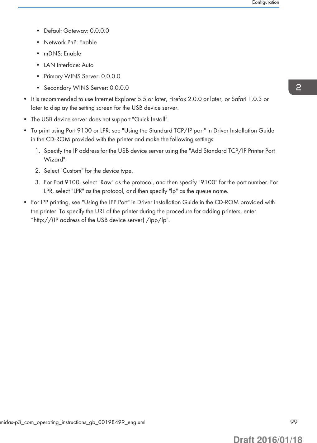 • Default Gateway: 0.0.0.0• Network PnP: Enable• mDNS: Enable• LAN Interface: Auto• Primary WINS Server: 0.0.0.0• Secondary WINS Server: 0.0.0.0• It is recommended to use Internet Explorer 5.5 or later, Firefox 2.0.0 or later, or Safari 1.0.3 orlater to display the setting screen for the USB device server.• The USB device server does not support &quot;Quick Install&quot;.• To print using Port 9100 or LPR, see &quot;Using the Standard TCP/IP port&quot; in Driver Installation Guidein the CD-ROM provided with the printer and make the following settings:1. Specify the IP address for the USB device server using the &quot;Add Standard TCP/IP Printer PortWizard&quot;.2. Select &quot;Custom&quot; for the device type.3. For Port 9100, select &quot;Raw&quot; as the protocol, and then specify &quot;9100&quot; for the port number. ForLPR, select &quot;LPR&quot; as the protocol, and then specify &quot;lp&quot; as the queue name.• For IPP printing, see &quot;Using the IPP Port&quot; in Driver Installation Guide in the CD-ROM provided withthe printer. To specify the URL of the printer during the procedure for adding printers, enter“http://(IP address of the USB device server) /ipp/lp&quot;.Configurationmidas-p3_com_operating_instructions_gb_00198499_eng.xml 99Draft 2016/01/18