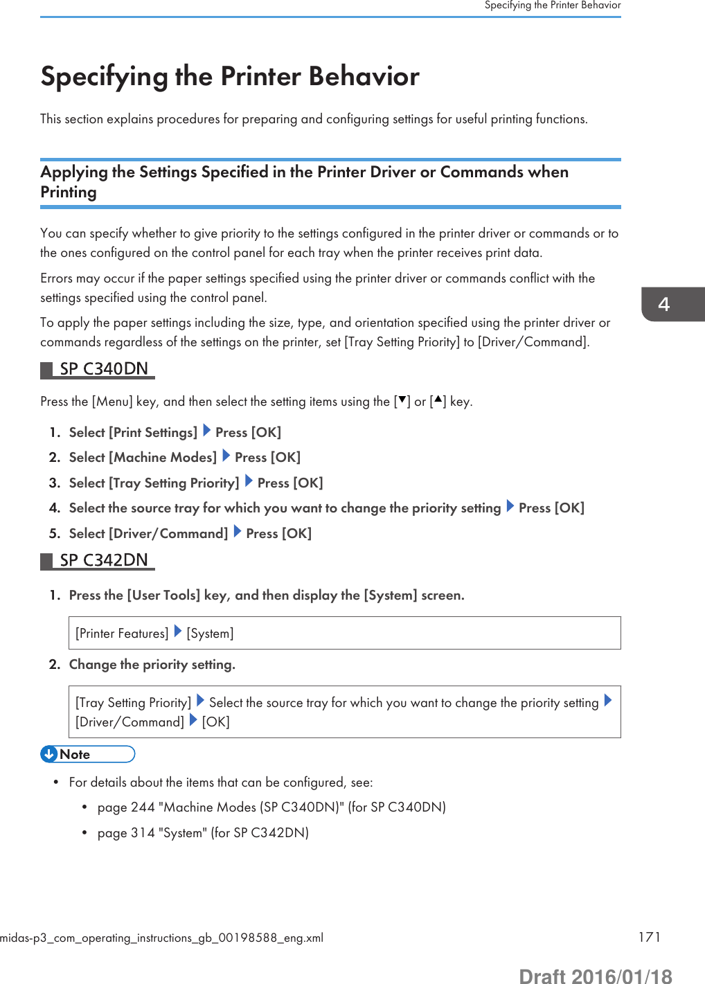 Specifying the Printer BehaviorThis section explains procedures for preparing and configuring settings for useful printing functions.Applying the Settings Specified in the Printer Driver or Commands whenPrintingYou can specify whether to give priority to the settings configured in the printer driver or commands or tothe ones configured on the control panel for each tray when the printer receives print data.Errors may occur if the paper settings specified using the printer driver or commands conflict with thesettings specified using the control panel.To apply the paper settings including the size, type, and orientation specified using the printer driver orcommands regardless of the settings on the printer, set [Tray Setting Priority] to [Driver/Command].Press the [Menu] key, and then select the setting items using the [ ] or [ ] key.1. Select [Print Settings]   Press [OK]2. Select [Machine Modes]   Press [OK]3. Select [Tray Setting Priority]   Press [OK]4. Select the source tray for which you want to change the priority setting   Press [OK]5. Select [Driver/Command]   Press [OK]1. Press the [User Tools] key, and then display the [System] screen.[Printer Features]   [System]2. Change the priority setting.[Tray Setting Priority]   Select the source tray for which you want to change the priority setting [Driver/Command]   [OK]• For details about the items that can be configured, see:• page 244 &quot;Machine Modes (SP C340DN)&quot; (for SP C340DN)• page 314 &quot;System&quot; (for SP C342DN)Specifying the Printer Behaviormidas-p3_com_operating_instructions_gb_00198588_eng.xml 171Draft 2016/01/18