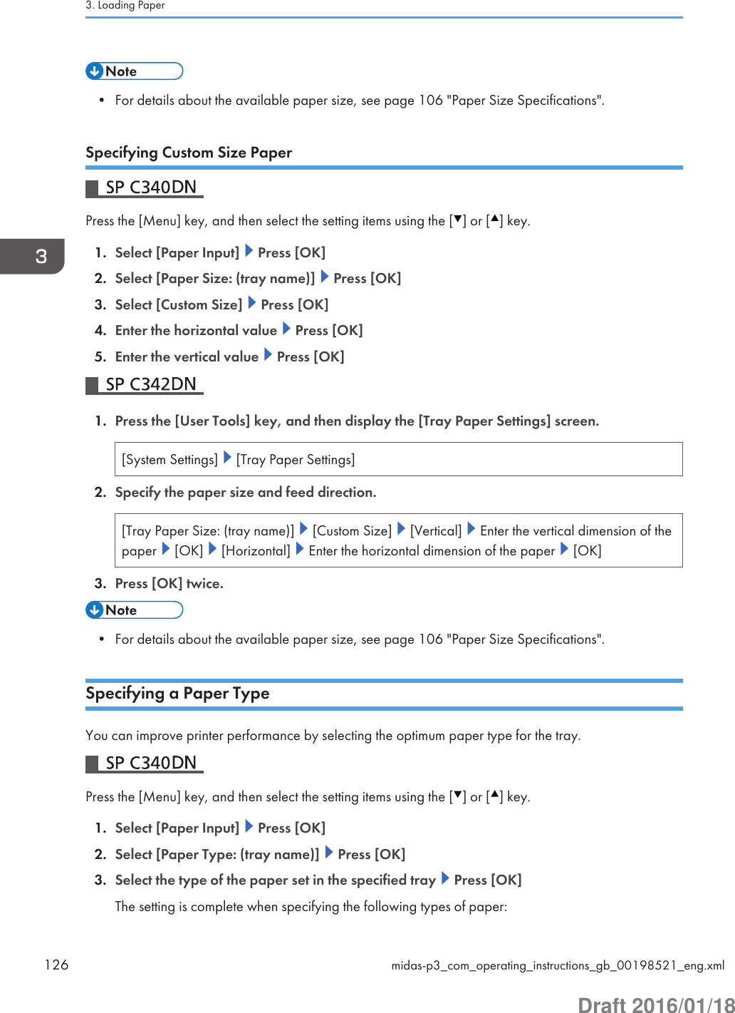 • For details about the available paper size, see page 106 &quot;Paper Size Specifications&quot;.Specifying Custom Size PaperPress the [Menu] key, and then select the setting items using the [ ] or [ ] key.1. Select [Paper Input]   Press [OK]2. Select [Paper Size: (tray name)]   Press [OK]3. Select [Custom Size]   Press [OK]4. Enter the horizontal value   Press [OK]5. Enter the vertical value   Press [OK]1. Press the [User Tools] key, and then display the [Tray Paper Settings] screen.[System Settings]   [Tray Paper Settings]2. Specify the paper size and feed direction.[Tray Paper Size: (tray name)]   [Custom Size]   [Vertical]   Enter the vertical dimension of thepaper   [OK]   [Horizontal]   Enter the horizontal dimension of the paper   [OK]3. Press [OK] twice.• For details about the available paper size, see page 106 &quot;Paper Size Specifications&quot;.Specifying a Paper TypeYou can improve printer performance by selecting the optimum paper type for the tray.Press the [Menu] key, and then select the setting items using the [ ] or [ ] key.1. Select [Paper Input]   Press [OK]2. Select [Paper Type: (tray name)]   Press [OK]3. Select the type of the paper set in the specified tray   Press [OK]The setting is complete when specifying the following types of paper:3. Loading Paper126 midas-p3_com_operating_instructions_gb_00198521_eng.xmlDraft 2016/01/18
