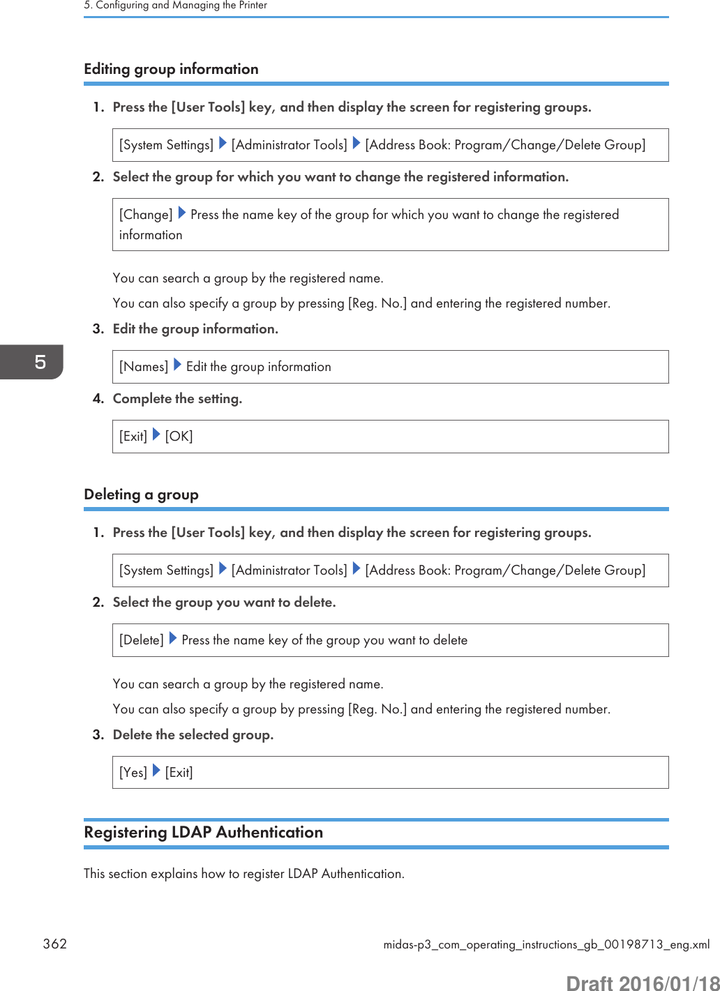 Editing group information1. Press the [User Tools] key, and then display the screen for registering groups.[System Settings]   [Administrator Tools]   [Address Book: Program/Change/Delete Group]2. Select the group for which you want to change the registered information.[Change]   Press the name key of the group for which you want to change the registeredinformationYou can search a group by the registered name.You can also specify a group by pressing [Reg. No.] and entering the registered number.3. Edit the group information.[Names]   Edit the group information4. Complete the setting.[Exit]   [OK]Deleting a group1. Press the [User Tools] key, and then display the screen for registering groups.[System Settings]   [Administrator Tools]   [Address Book: Program/Change/Delete Group]2. Select the group you want to delete.[Delete]   Press the name key of the group you want to deleteYou can search a group by the registered name.You can also specify a group by pressing [Reg. No.] and entering the registered number.3. Delete the selected group.[Yes]   [Exit]Registering LDAP AuthenticationThis section explains how to register LDAP Authentication.5. Configuring and Managing the Printer362 midas-p3_com_operating_instructions_gb_00198713_eng.xmlDraft 2016/01/18