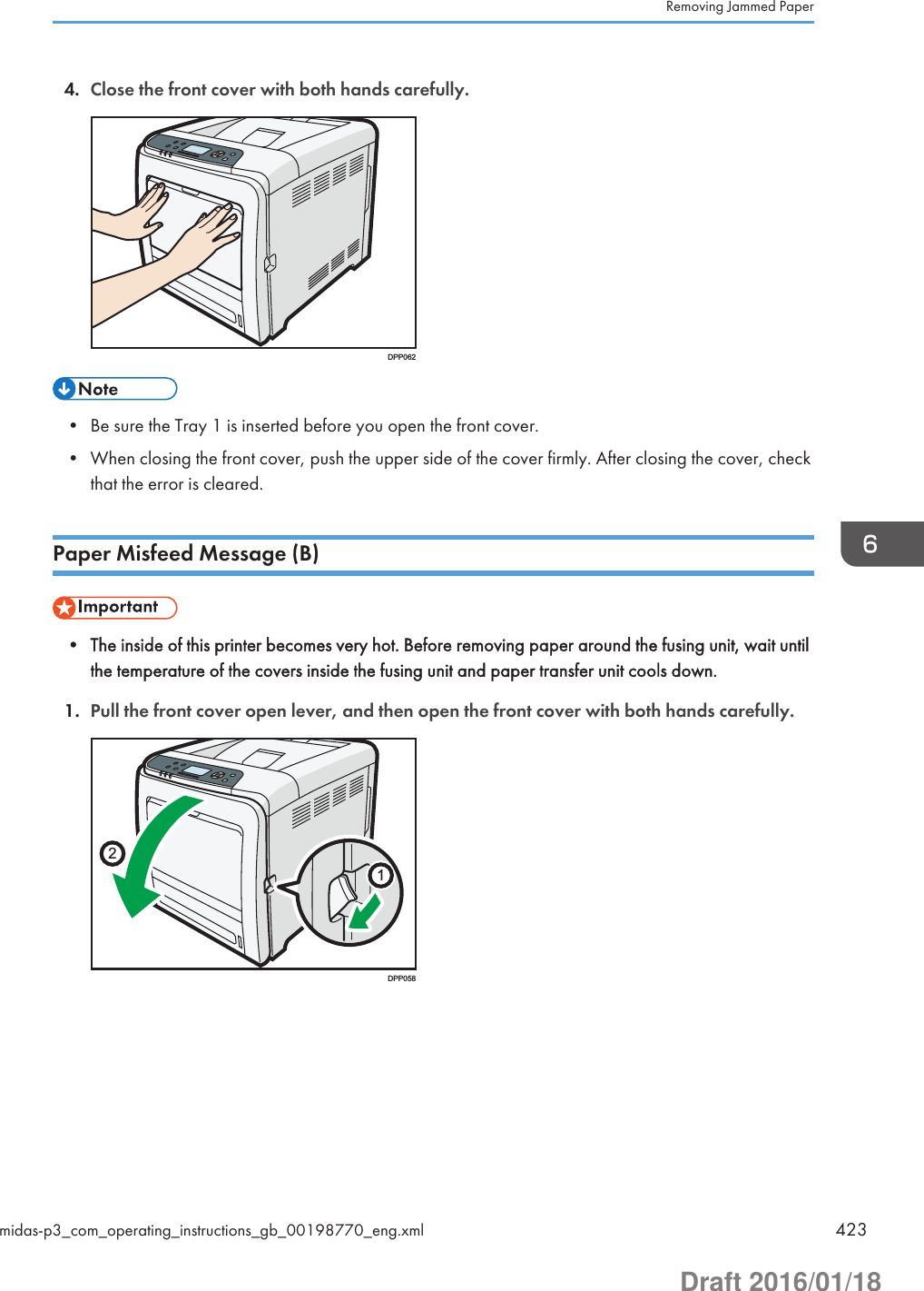 4. Close the front cover with both hands carefully.DPP062• Be sure the Tray 1 is inserted before you open the front cover.• When closing the front cover, push the upper side of the cover firmly. After closing the cover, checkthat the error is cleared.Paper Misfeed Message (B)• The inside of this printer becomes very hot. Before removing paper around the fusing unit, wait untilthe temperature of the covers inside the fusing unit and paper transfer unit cools down.1. Pull the front cover open lever, and then open the front cover with both hands carefully.12DPP058Removing Jammed Papermidas-p3_com_operating_instructions_gb_00198770_eng.xml 423Draft 2016/01/18
